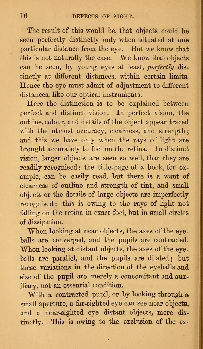 The result of this would he, that ohjects could be seen perfectly distinctly only when situated at one particular distance from the eye. But we know that this is not naturally the case. We know that objects can be seen, by young eyes at least, perfectly dis- tinctly at different distances, within certain limits. Hence the eye must admit of adjustment to different distances, like our optical instruments. Here the distinction is to be explained between perfect and distinct vision. In perfect vision, the outline, colour, and details of the object appear traced with the utmost accuracy, clearness, and strength; and this we have only when the rays of light are brought accurately to foci on the retina. In distinct vision, larger objects are seen so well, that they are readily recognised: the title-page of a book, for ex- ample, can be easily read, but there is a want of clearness of outline and strength of tint, and small objects or the details of large objects are imperfectly recognised; this is owing to the rays of light not falling on the retina in exact foci, but in small circles of dissipation. When looking at near objects, the axes of the eye- balls are converged, and the pupils are contracted. When looking at distant objects, the axes of the eye- balls are parallel, and the pupils are dilated; but these variations in the direction of the eyeballs and size of the pupil are merely a concomitant and aux- iliary, not an essential condition. With a contracted pupil, or by looking through a small aperture, a far-sighted eye can see near objects, and a near-sighted eye distant objects, more dis- tinctly. This is owing to the exclusion of the ex-