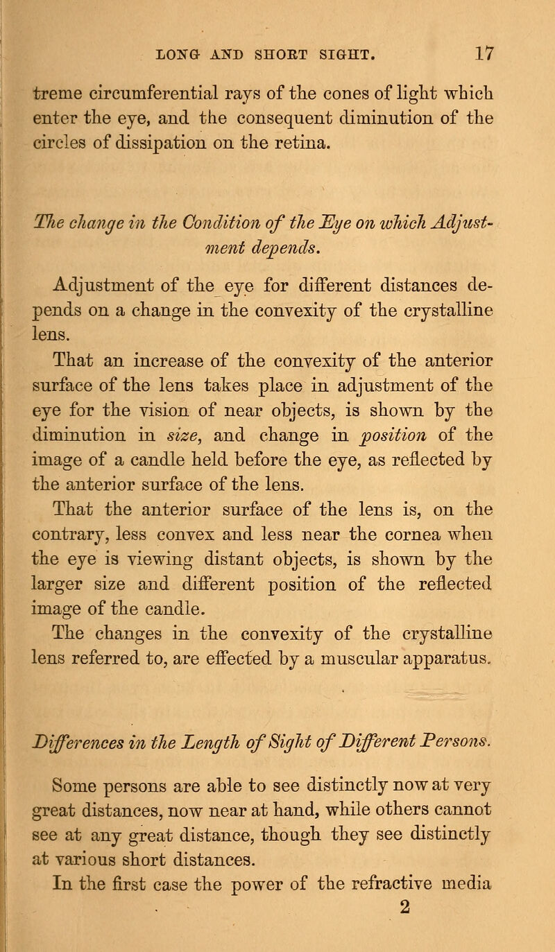 treme circumferential rays of the cones of light which enter the eye, and the consequent diminution of the circles of dissipation on the retina. The change in the Condition of the Eye on which Adjust- ment depends. Adjustment of the eye for different distances de- pends on a change in the convexity of the crystalline lens. That an increase of the convexity of the anterior surface of the lens takes place in adjustment of the eye for the vision of near objects, is shown by the diminution in size, and change in position of the image of a candle held before the eye, as reflected by the anterior surface of the lens. That the anterior surface of the lens is, on the contrary, less convex and less near the cornea when the eye is viewing distant objects, is shown by the larger size and different position of the reflected image of the candle. The changes in the convexity of the crystalline lens referred to, are effected by a muscular apparatus. Differences in the Length of Sight of Different Persons. Some persons are able to see distinctly now at very great distances, now near at hand, while others cannot see at any great distance, though they see distinctly at various short distances. In the first case the power of the refractive media 2
