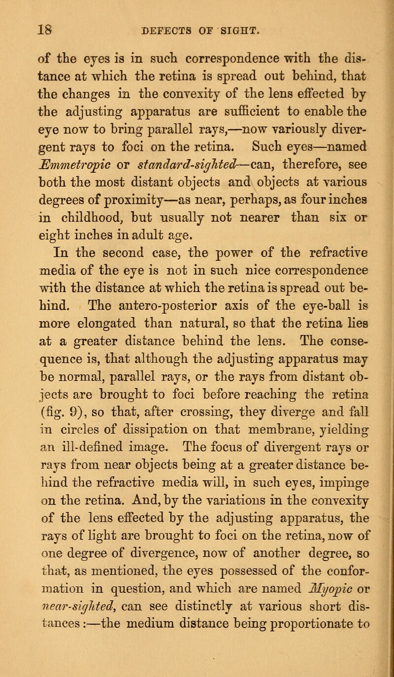 of the eyes is in such correspondence with the dis- tance at which the retina is spread out behind, that the changes in the convexity of the lens effected by the adjusting apparatus are sufficient to enable the eye now to bring parallel rays,—now variously diver- gent rays to foci on the retina. Such eyes—named Emmetropic or standard-sighted—can, therefore, see both the most distant objects and objects at various degrees of proximity—as near, perhaps, as four inches in childhood, but usually not nearer than six or eight inches in adult age. In the second case, the power of the refractive media of the eye is not in such nice correspondence with the distance at which the retina is spread out be- hind. The antero-posterior axis of the eye-ball is more elongated than natural, so that the retina lies at a greater distance behind the lens. The conse- quence is, that although the adjusting apparatus may be normal, parallel rays, or the rays from distant ob- jects are brought to foci before reaching the retina (fig. 9), so that, after crossing, they diverge and fall in circles of dissipation on that membrane, yielding an ill-defined image. The focus of divergent rays or rays from near objects being at a greater distance be- hind the refractive media will, in such eyes, impinge on the retina. And, by the variations in the convexity of the lens effected by the adjusting apparatus, the rays of light are brought to foci on the retina, now of one degree of divergence, now of another degree, so that, as mentioned, the eyes possessed of the confor- mation in question, and which are named Myopic or near-sighted, can see distinctly at various short dis- tances :—the medium distance being proportionate to