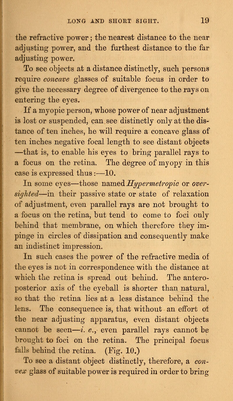 the refractive power; the nearest distance to the near adjusting power, and the furthest distance to the far adjusting power. To see objects at a distance distinctly, such persons require concave glasses of suitable focus in order to give the necessary degree of divergence to the rays on entering the eyes. If a myopic person, whose power of near adjustment is lost or suspended, can.see distinctly only at the dis- tance of ten inches, he will require a concave glass of ten inches negative focal length to see distant objects —that is, to enable his eyes to bring parallel rays to a focus on the retina. The degree of myopy in this case is expressed thus:—10. In some eyes—those named Hypermetropic or over- sighted—in their passive state or state of relaxation of adjustment, even parallel rays are not brought to a focus on the retina, but tend to come to foci only behind that membrane, on which therefore they im- pinge in circles of dissipation and consequently make an indistinct impression. In such cases the power of the refractive media of the eyes is not in correspondence with the distance at which the retina is spread out behind. The antero- posterior axis of the eyeball is shorter than natural, so that the retina lies at a less distance behind the lens. The consequence is, that without an effort ot the near adjusting apparatus, even distant objects cannot be seen—i. e., even parallel rays cannot be brought to foci on the retina. The principal focus falls behind the retina. (Fig. 10.) To see a distant object distinctly, therefore, a con- vex glass of suitable power is required in order to bring