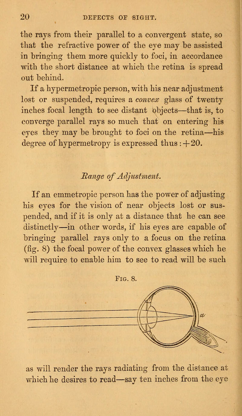 the rays from their parallel to a convergent state, so that the refractive power of the eye may be assisted in bringing them more quickly to foci, in accordance with the short distance at which the retina is spread out behind. If a hypermetropic person, with his near adjustment lost or suspended, requires a convex glass of twenty inches focal length to see distant objects—that is, to converge parallel rays so much that on entering his eyes they may be brought to foci on the retina—his degree of hypermetropy is expressed thus :+20. Range of Adjustment. If an emmetropic person has the power of adjusting his eyes for the vision of near objects lost or sus- pended, and if it is only at a distance that he can see distinctly—in other words, if his eyes are capable of bringing parallel rays only to a focus on the retina (fig. 8) the focal power of the convex glasses which he will require to enable him to see to read will be such Fig. 8. as will render the rays radiating from the distance at which he desires to read—say ten inches from the eye
