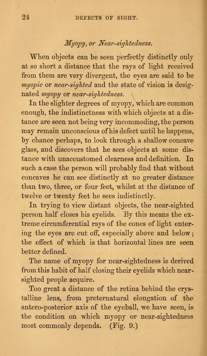 Myopy, or Nearsightedness. When objects can be seen perfectly distinctly only at so short a distance that the rays of light received from them are very divergent, the eyes are said to be myopic or near-sighted and the state of vision is desig- nated myopy or near-sightedness. In the slighter degrees of myopy, which are common enough, the indistinctness with which objects at a dis- tance are seen not being very incommoding, the person may remain unconscious of his defect until he happens, by chance perhaps, to look through a shallow concave glass, and discovers that he sees objects at some dis- tance with unaccustomed clearness and definition. In such a case the person will probably find that without concaves he can see distinctly at no greater distance than two, three, or four feet, whilst at the distance of twelve or twenty feet he sees indistinctly. In trying to view distant objects, the near-sighted person half closes his eyelids. By this means the ex- treme circumferential rays of the cones of light enter- ing the eyes are cut off, especially above and below; the effect of which is that horizontal lines are seen better defined. The name of myopy for near-sightedness is derived from this habit of half closing their eyelids which near- sighted people acquire. Too great a distance of the retina behind the crys- talline lens, from preternatural elongation of the antero-posterior axis of the eyeball, we have seen, is the condition on which myopy or near-sightedness most commonly depends. (Fig. 9.)