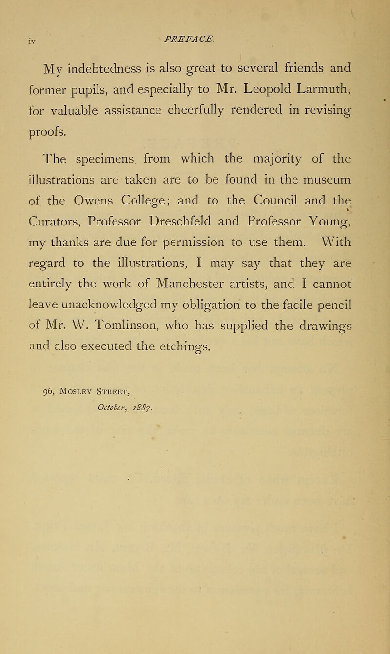 My indebtedness is also great to several friends and former pupils, and especially to Mr. Leopold Larmuth, for valuable assistance cheerfully rendered in revising proofs. The specimens from which the majority of the illustrations are taken are to be found in the museum of the Owens College; and to the Council and the Curators, Professor Dreschfeld and Professor Young, my thanks are due for permission to use them. With regard to the illustrations, I may say that they are entirely the work of Manchester artists, and I cannot leave unacknowledged my obligation to the facile pencil of Mr, W. Tomlinson, who has supplied the drawings and also executed the etchings. 96, MosLEY Street, October, 1887.