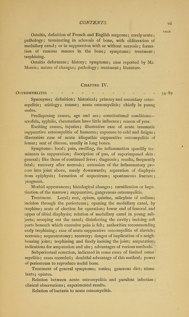 Osteitis, definition of French and English surgeons; rarely acute; pathology; terminating in sclerosis of bone, with obliteration of medullary canal; or in suppuration with or without necrosis; forma- tion of caseous masses in the bone; symptoms; treatment; trephining. Osteitis deformans; history; symptoms; case reported by Mr. Morris; nature of changes; pathology; treatment; literature. Chapter IV, Osteomyelitis - . . . 54-89 Synonyms; definition; historical; primary and secondary osteo- myelitis; etiology; course; acute osteomyelitis; chiefly in young males. Predisposing causes, age and sex; constitutional conditions— scrofula, syphilis, rheumatism have little influence; season of year. Exciting causes, injuries; illustrative case of acute traumatic suppurative osteomyelitis of humerus; exposure to cold and fatigue; illustrative case of acute idiopathic suppurative osteomyelitis of femur; seat of disease, usually in long bones. Symptoms: local; pain, swelling, the inflammation speedily ter- minates in suppuration; discription of pus, of superimposed skin: general; like those of continued fever; diagnosis ; results, frequently fatal; recovery after necrosis; extension of the inflammatory pro- cess into joint above, rarely downwards; separation of diaphysis from epiphysis; formation of sequestrum; spontaneous fracture; prognosis. Morbid appearances; histological changes; carnification or hepa- tization of the marrow; suppurative, gangrenous osteomyelitis. Treatment. Local; rest, opium, quinine, salicylate of sodium; incision through the periosteum; opening the medullary canal, by trephine; seats of election for operation; lower end of femoral and upper of tibial diaphysis; relation of medullary canal in young sub- jects; scooping out the canal; disinfecting the cavity; incising soft parts beneath which excessive pain is felt; authorities recommending early trephining; case of acute suppurative osteomyelitis of clavicle; necrosis; sequestrotomy; recovery; danger of implication of a neigh- bouring joint; trephining and freely incising the joint; amputation; indications for amputation and site; advantages of various methods.' Subperiosteal resection, indicated in some cases of limited osteo- myelitis ; cases recorded; doubtful advantage of this method; power of periosteum to reproduce useful bone. Treatment of general symptoms; tonics; generous diet; stimu- lants; opiates. Relation between acute osteomyelitis and purulent infection; clinical observations; experimental results. Relation of bacteria to acute osteomyelitis.