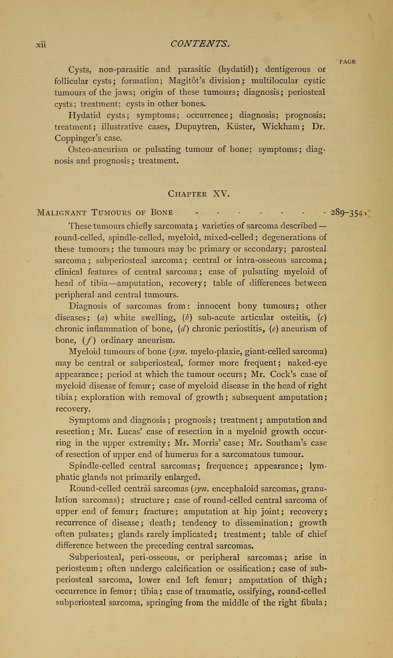 Cysts, non-parasitic and parasitic (hydatid); dentigerous or follicular cysts; formation; Magitot's division; multilocular cystic tumours of the jaws; origin of these tumours; diagnosis; periosteal cysts; treatment; cysts in other bones. Hydatid cysts; symptoms; occurrence; diagnosis; prognosis; treatment; illustrative cases, Dupuytren, Klister, Wickham; Dr. Coppinger's case. Osteo-aneurism or pulsating tumour of bone; symptoms; diag- nosis and prognosis; treatment. Chapter XV. Malignant Tumours of Bone .--...- 289-354» These tumours chiefly sarcomata; varieties of sarcoma described — round-celled, spindle-celled, myeloid, mixed-celled; degenerations of these tumours; the tumours may be primary or secondary; parosteal sarcoma; subperiosteal sarcoma; central or intra-osseous sarcoma; clinical features of central sarcoma; case of pulsating myeloid of head of tibia—amputation, recovery; table of differences between peripheral and central tumours. Diagnosis of sarcomas from: innocent bony tumours; other diseases; {a) white swelling, {b) sub-acute articular osteitis, [c) chronic inflammation of bone, {d) chronic periostitis, {e) aneurism of bone, {f) ordinary aneurism. Myeloid tumours of bone {syn. myelo-plaxie, giant-celled sarcoma) may be central or subperiosteal, former more frequent; naked-eye appearance; period at which the tumour occurs; Mr. Cock's case of myeloid disease of femur; case of myeloid disease in the head of right tibia; exploration with removal of growth; subsequent amputation; recovery. Symptoms and diagnosis; prognosis; treatment; amputation and resection; Mr. Lucas' case of resection in a myeloid growth occur- ring in the upper extremity; Mr. Morris' case; Mr. Southam's case of resection of upper end of humerus for a sarcomatous tumour. Spindle-celled central sarcomas; frequence; appearance; lym- phatic glands not primarily enlarged. Round-celled central sarcomas {syn. encephaloid sarcomas, granu- lation sarcomas); structure ; case of round-celled central sarcoma of upper end of femur; fracture; amputation at hip joint; recovery; recurrence of disease; death; tendency to dissemination; growth often pulsates; glands rarely implicated; treatment; table of chief difference between the preceding central sarcomas. Subperiosteal, peri-osseous, or peripheral sarcomas; arise in periosteum; often undergo calcification or ossification; case of sub- periosteal sarcoma, lower end left femur; amputation of thigh; occurrence in femur; tibia; case of traumatic, ossifying, round-celled subperiosteal sarcoma, springing from the middle of the right fibula;