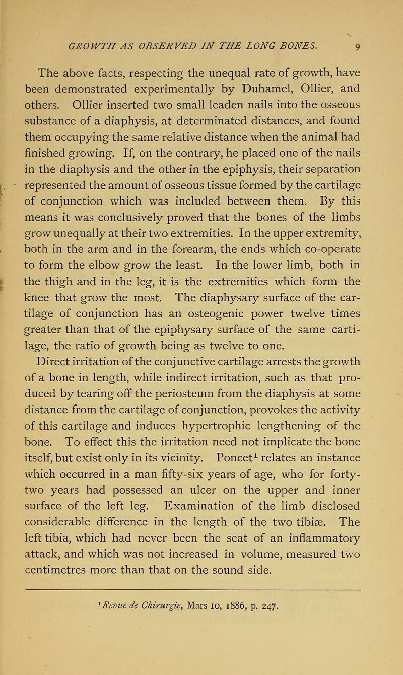 The above facts, respecting the unequal rate of growth, have been demonstrated experimentally by Duhamel, Oilier, and others. Oilier inserted two small leaden nails into the osseous substance of a diaphysis, at determinated distances, and found them occupying the same relative distance when the animal had finished growing. If, on the contrary, he placed one of the nails in the diaphysis and the other in the epiphysis, their separation represented the amount of osseous tissue formed by the cartilage of conjunction which was included between them. By this means it was conclusively proved that the bones of the limbs grow unequally at their two extremities. In the upper extremity, both in the arm and in the forearm, the ends which co-operate to form the elbow grow the least. In the lower limb, both in the thigh and in the leg, it is the extremities which form the knee that grow the most. The diaphysary surface of the car- tilage of conjunction has an osteogenic power twelve times greater than that of the epiphysary surface of the same carti- lage, the ratio of growth being as twelve to one. Direct irritation of the conjunctive cartilage arrests the growth of a bone in length, while indirect irritation, such as that pro- duced by tearing off the periosteum from the diaphysis at some distance from the cartilage of conjunction, provokes the activity of this cartilage and induces hypertrophic lengthening of the bone. To effect this the irritation need not implicate the bone itself, but exist only in its vicinity. Poncet^ relates an instance which occurred in a man fifty-six years of age, who for forty- two years had possessed an ulcer on the upper and inner surface of the left leg. Examination of the limb disclosed considerable difference in the length of the two tibiae. The left tibia, which had never been the seat of an inflammatory attack, and which was not increased in volume, measured two centimetres more than that on the sound side. ^ Revue de Chirurgie, Mars 10, 1886, p. 247.