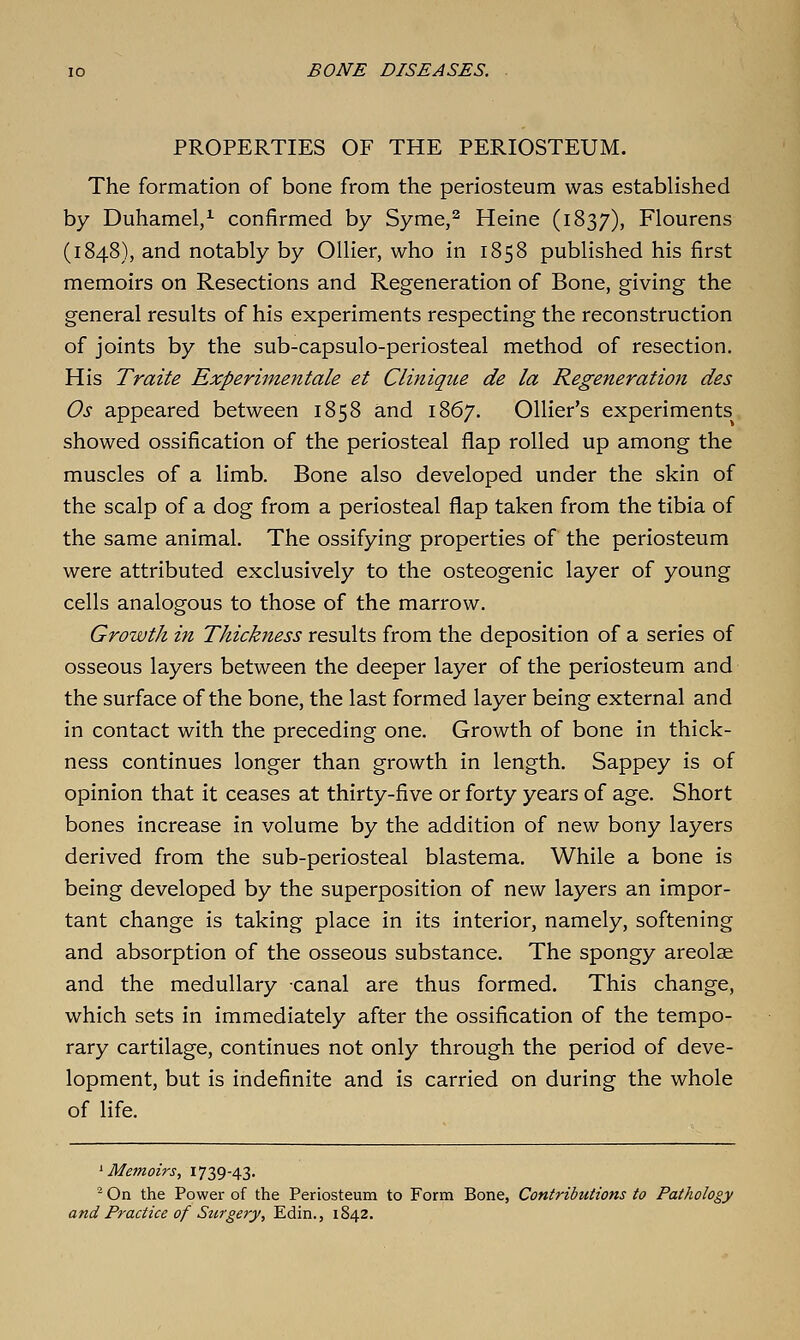 PROPERTIES OF THE PERIOSTEUM. The formation of bone from the periosteum was established by Duhamel/ confirmed by Syme,^ Heine (1837), Flourens (1848), and notably by Oilier, who in 1858 published his first memoirs on Resections and Regeneration of Bone, giving the general results of his experiments respecting the reconstruction of joints by the sub-capsulo-periosteal method of resection. His Traite Experimentale et Clinique de la Regeneration des Os appeared between 1858 and 1867. Ollier's experiments showed ossification of the periosteal flap rolled up among the muscles of a limb. Bone also developed under the skin of the scalp of a dog from a periosteal flap taken from the tibia of the same animal. The ossifying properties of the periosteum were attributed exclusively to the osteogenic layer of young cells analogous to those of the marrow. Growth in Thickness results from the deposition of a series of osseous layers between the deeper layer of the periosteum and the surface of the bone, the last formed layer being external and in contact with the preceding one. Growth of bone in thick- ness continues longer than growth in length. Sappey is of opinion that it ceases at thirty-five or forty years of age. Short bones increase in volume by the addition of new bony layers derived from the sub-periosteal blastema. While a bone is being developed by the superposition of new layers an impor- tant change is taking place in its interior, namely, softening and absorption of the osseous substance. The spongy areolae and the medullary canal are thus formed. This change, which sets in immediately after the ossification of the tempo- rary cartilage, continues not only through the period of deve- lopment, but is indefinite and is carried on during the whole of life. ^ Me?noirs, 1739-43. - On the Power of the Periosteum to Form Bone, Contributions to Pathology and Practice of Surgery, Edin., 1842.