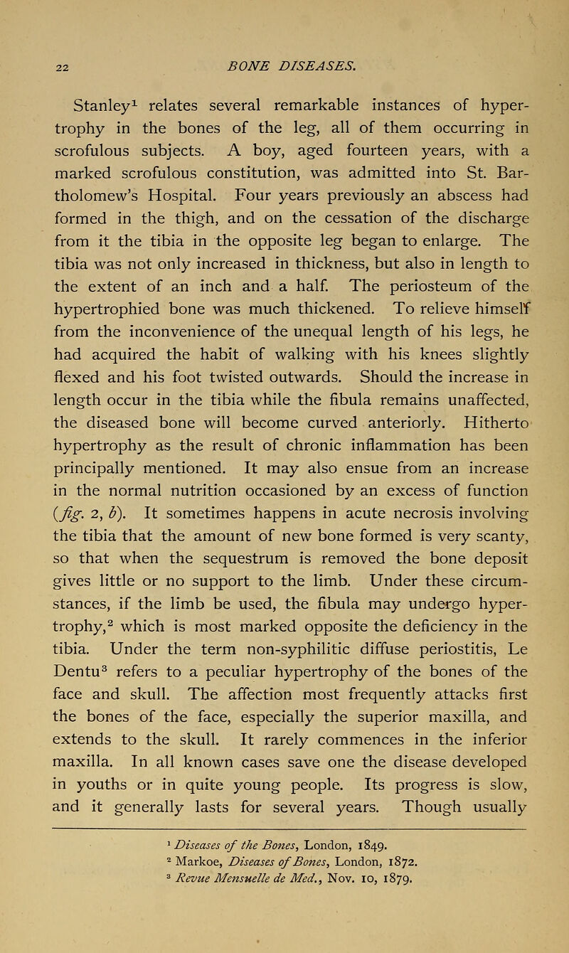 Stanley^ relates several remarkable instances of hyper- trophy in the bones of the leg, all of them occurring in scrofulous subjects. A boy, aged fourteen years, with a marked scrofulous constitution, was admitted into St. Bar- tholomew's Hospital. Four years previously an abscess had formed in the thigh, and on the cessation of the discharge from it the tibia in the opposite leg began to enlarge. The tibia was not only increased in thickness, but also in length to the extent of an inch and a half. The periosteum of the hypertrophied bone was much thickened. To relieve himself from the inconvenience of the unequal length of his legs, he had acquired the habit of walking with his knees slightly flexed and his foot twisted outwards. Should the increase in length occur in the tibia while the fibula remains unaffected, the diseased bone will become curved anteriorly. Hitherto hypertrophy as the result of chronic inflammation has been principally mentioned. It may also ensue from an increase in the normal nutrition occasioned by an excess of function i^fig. 2, h). It sometimes happens in acute necrosis involving the tibia that the amount of new bone formed is very scanty, so that when the sequestrum is removed the bone deposit gives little or no support to the limb. Under these circum- stances, if the limb be used, the fibula may undergo hyper- trophy,^ which is most marked opposite the deficiency in the tibia. Under the term non-syphilitic diffuse periostitis, Le Dentu^ refers to a peculiar hypertrophy of the bones of the face and skull. The affection most frequently attacks first the bones of the face, especially the superior maxilla, and extends to the skull. It rarely commences in the inferior maxilla. In all known cases save one the disease developed in youths or in quite young people. Its progress is slow, and it generally lasts for several years. Though usually ' Diseases of the Bones, London, 1849. ^ Markoe, Diseases of Bodies, London, 1872. => Revue Mensuelle de Med., Nov, 10, 1879.