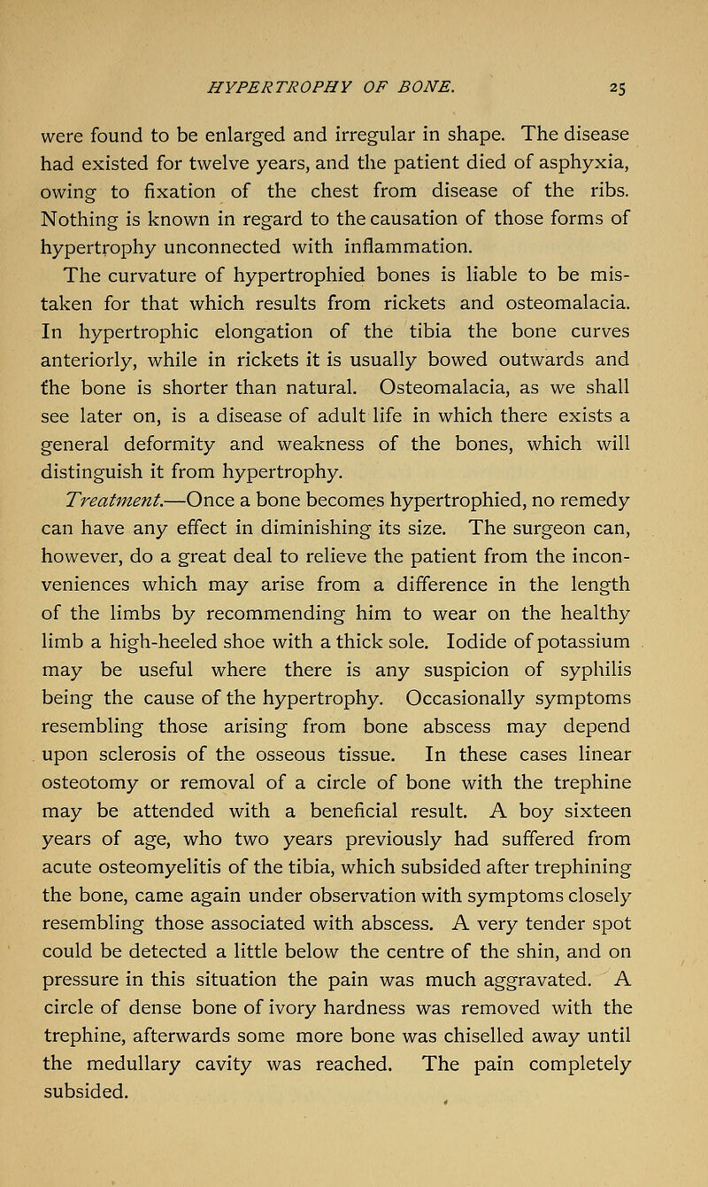 were found to be enlarged and irregular in shape. The disease had existed for twelve years, and the patient died of asphyxia, owing to fixation of the chest from disease of the ribs. Nothing is known in regard to the causation of those forms of hypertrophy unconnected with inflammation. The curvature of hypertrophied bones is liable to be mis- taken for that which results from rickets and osteomalacia. In hypertrophic elongation of the tibia the bone curves anteriorly, while in rickets it is usually bowed outwards and the bone is shorter than natural. Osteomalacia, as we shall see later on, is a disease of adult life in which there exists a general deformity and weakness of the bones, which will distinguish it from hypertrophy. Treatment.—Once a bone becomes hypertrophied, no remedy can have any effect in diminishing its size. The surgeon can, however, do a great deal to relieve the patient from the incon- veniences which may arise from a difference in the length of the limbs by recommending him to wear on the healthy limb a high-heeled shoe with a thick sole. Iodide of potassium may be useful where there is any suspicion of syphilis being the cause of the hypertrophy. Occasionally symptoms resembling those arising from bone abscess may depend upon sclerosis of the osseous tissue. In these cases linear osteotomy or removal of a circle of bone with the trephine may be attended with a beneficial result. A boy sixteen years of age, who two years previously had suffered from acute osteomyelitis of the tibia, which subsided after trephining the bone, came again under observation with symptoms closely resembling those associated with abscess. A very tender spot could be detected a little below the centre of the shin, and on pressure in this situation the pain was much aggravated. A circle of dense bone of ivory hardness was removed with the trephine, afterwards some more bone was chiselled away until the medullary cavity was reached. The pain completely subsided.