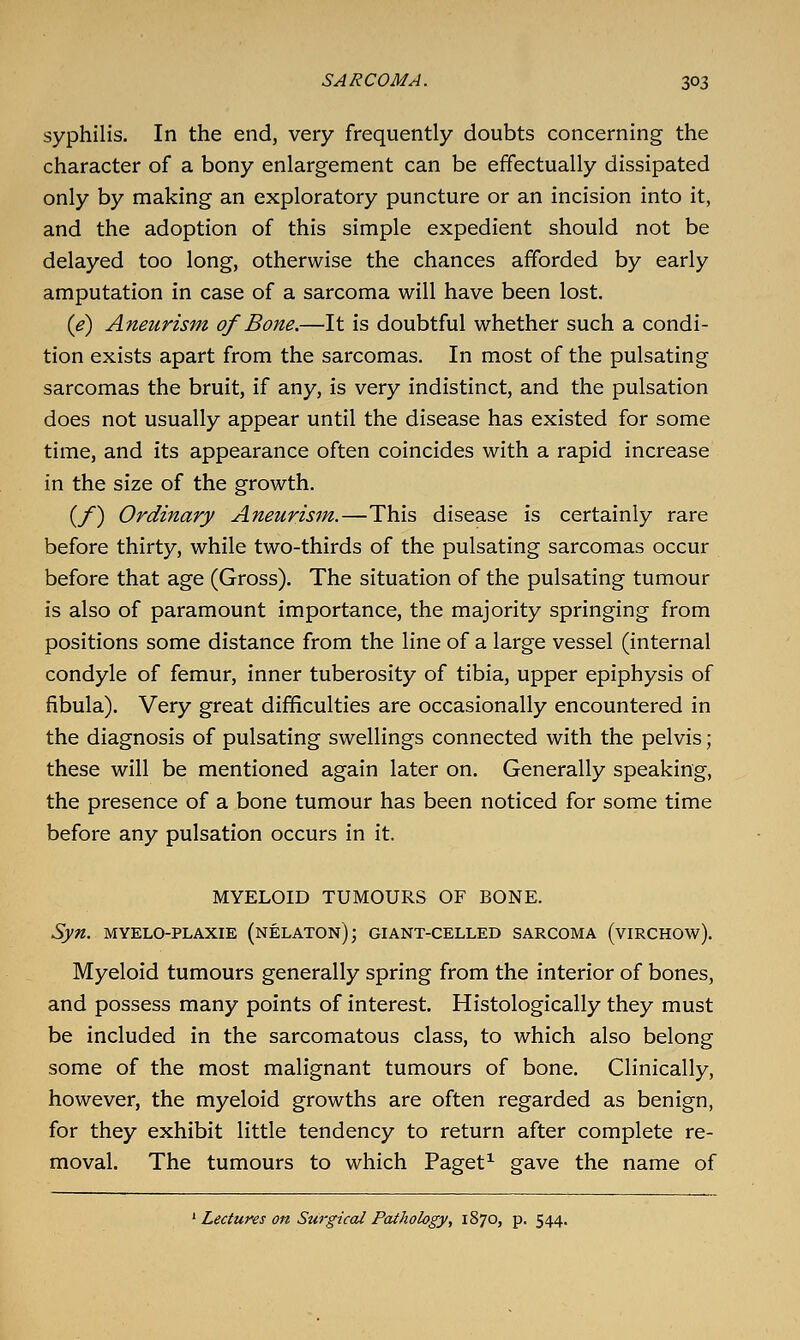 syphilis. In the end, very frequently doubts concerning the character of a bony enlargement can be effectually dissipated only by making an exploratory puncture or an incision into it, and the adoption of this simple expedient should not be delayed too long, otherwise the chances afforded by early amputation in case of a sarcoma will have been lost. {e) Aneurism of Bone.—It is doubtful whether such a condi- tion exists apart from the sarcomas. In most of the pulsating sarcomas the bruit, if any, is very indistinct, and the pulsation does not usually appear until the disease has existed for some time, and its appearance often coincides with a rapid increase in the size of the growth. (/) Ordinary Aneurism.—This disease is certainly rare before thirty, while two-thirds of the pulsating sarcomas occur before that age (Gross). The situation of the pulsating tumour is also of paramount importance, the majority springing from positions some distance from the line of a large vessel (internal condyle of femur, inner tuberosity of tibia, upper epiphysis of fibula). Very great difficulties are occasionally encountered in the diagnosis of pulsating swellings connected with the pelvis; these will be mentioned again later on. Generally speaking, the presence of a bone tumour has been noticed for some time before any pulsation occurs in it. MYELOID TUMOURS OF BONE. Syn. MYELO-PLAXiE (nelaton); giant-celled sarcoma (virchow). Myeloid tumours generally spring from the interior of bones, and possess many points of interest. Histologically they must be included in the sarcomatous class, to which also belong some of the most malignant tumours of bone. Clinically, however, the myeloid growths are often regarded as benign, for they exhibit little tendency to return after complete re- moval. The tumours to which Paget^ gave the name of ' Lectures on Surgical Pathology, 1870, p. 544.