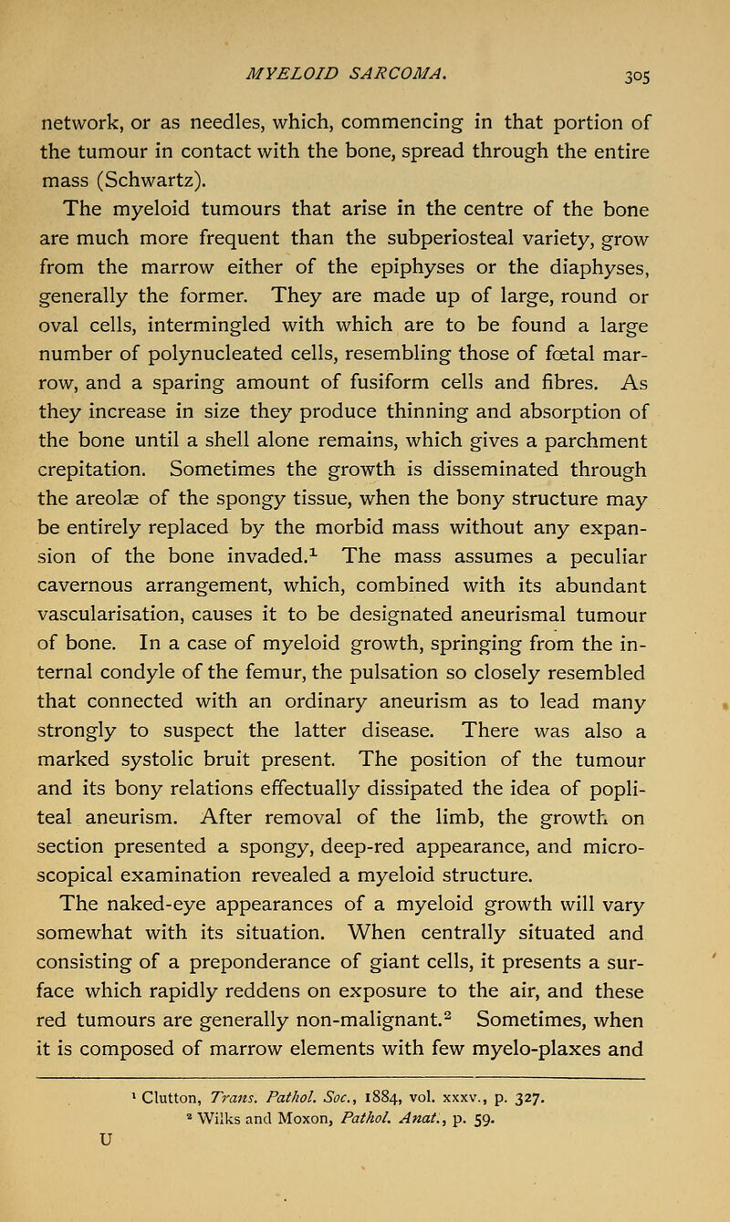 network, or as needles, which, commencing in that portion of the tumour in contact with the bone, spread through the entire mass (Schwartz). The myeloid tumours that arise in the centre of the bone are much more frequent than the subperiosteal variety, grow from the marrow either of the epiphyses or the diaphyses, generally the former. They are made up of large, round or oval cells, intermingled with which are to be found a large number of polynucleated cells, resembling those of foetal mar- row, and a sparing amount of fusiform cells and fibres. As they increase in size they produce thinning and absorption of the bone until a shell alone remains, which gives a parchment crepitation. Sometimes the growth is disseminated through the areolae of the spongy tissue, when the bony structure may be entirely replaced by the morbid mass without any expan- sion of the bone invaded.^ The mass assumes a peculiar cavernous arrangement, which, combined with its abundant vascularisation, causes it to be designated aneurismal tumour of bone. In a case of myeloid growth, springing from the in- ternal condyle of the femur, the pulsation so closely resembled that connected with an ordinary aneurism as to lead many strongly to suspect the latter disease. There was also a marked systolic bruit present. The position of the tumour and its bony relations effectually dissipated the idea of popli- teal aneurism. After removal of the limb, the growth on section presented a spongy, deep-red appearance, and micro- scopical examination revealed a myeloid structure. The naked-eye appearances of a myeloid growth will vary somewhat with its situation. When centrally situated and consisting of a preponderance of giant cells, it presents a sur- face which rapidly reddens on exposure to the air, and these red tumours are generally non-malignant.^ Sometimes, when it is composed of marrow elements with few myelo-plaxes and ^ Glutton, Trans. Pathol. Soc, 1884, vol. xxxv., p. 327.  Wilks and Moxon, Pathol. Anat., p. 59. U