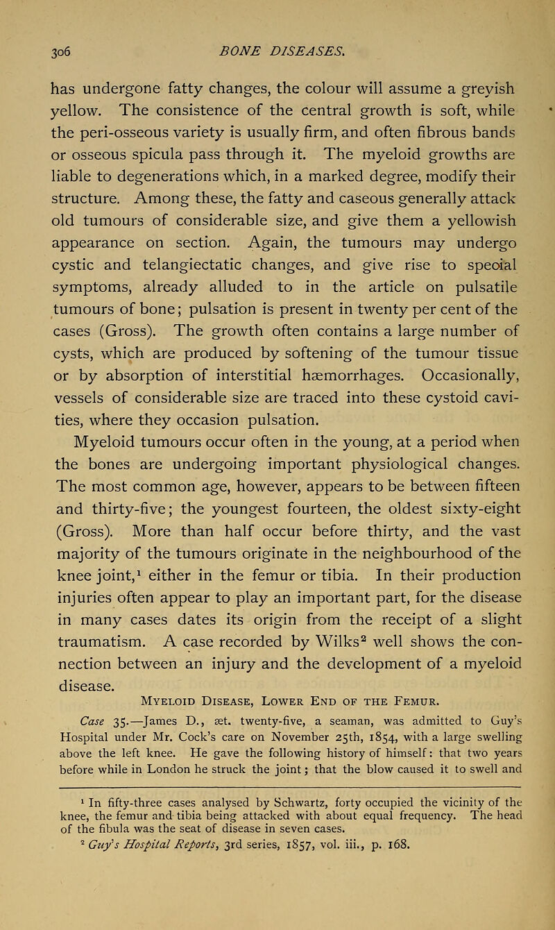 has undergone fatty changes, the colour will assume a greyish yellow. The consistence of the central growth is soft, while the peri-osseous variety is usually firm, and often fibrous bands or osseous spicula pass through it. The myeloid growths are liable to degenerations which, in a marked degree, modify their structure. Among these, the fatty and caseous generally attack old tumours of considerable size, and give them a yellowish appearance on section. Again, the tumours may undergo cystic and telangiectatic changes, and give rise to special symptoms, already alluded to in the article on pulsatile tumours of bone; pulsation is present in twenty per cent of the cases (Gross). The growth often contains a large number of cysts, which are produced by softening of the tumour tissue or by absorption of interstitial haemorrhages. Occasionally, vessels of considerable size are traced into these cystoid cavi- ties, where they occasion pulsation. Myeloid tumours occur often in the young, at a period when the bones are undergoing important physiological changes. The most common age, however, appears to be between fifteen and thirty-five; the youngest fourteen, the oldest sixty-eight (Gross), More than half occur before thirty, and the vast majority of the tumours originate in the neighbourhood of the kneejoint,^ either in the femur or tibia. In their production injuries often appear to play an important part, for the disease in many cases dates its origin from the receipt of a slight traumatism. A case recorded by Wilks^ well shows the con- nection between an injury and the development of a myeloid disease. Myeloid Disease, Lower End of the Femur. Case 35.—James D., set. twenty-five, a seaman, was admitted to Guy's Hospital under Mr. Cock's care on November 25th, 1854, with a large swelling above the left knee. He gave the following history of himself: that two years before while in London he struck the joint; that the blow caused it to swell and ' In fifty-three cases analysed by Schwartz, forty occupied the vicinity of the knee, the femur and tibia being attacked with about equal frequency. The head of the fibula was the seat of disease in seven cases. ^ Guy's Hospital Reports, 3rd series, 1857, vol. iii., p. 168.
