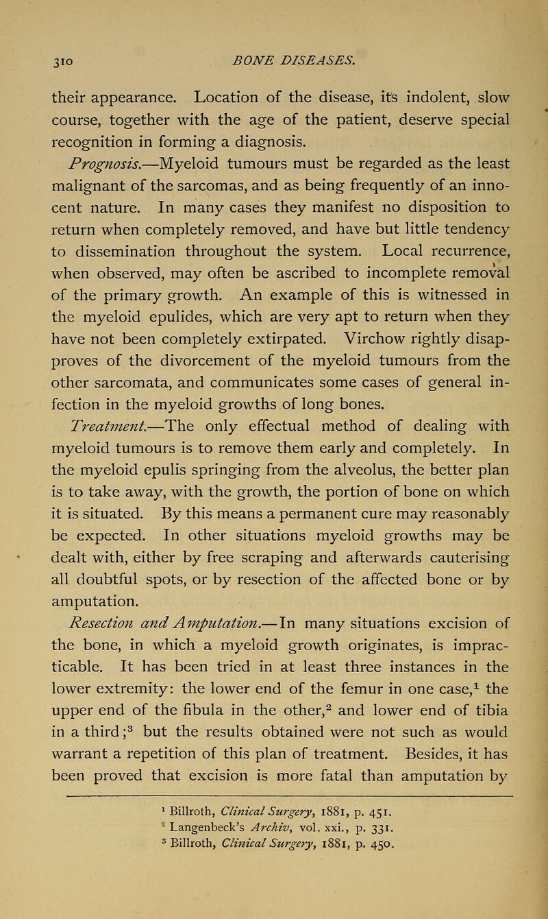their appearance. Location of the disease, its indolent, slow- course, together with the age of the patient, deserve special recognition in forming a diagnosis. Prognosis.—Myeloid tumours must be regarded as the least malignant of the sarcomas, and as being frequently of an inno- cent nature. In many cases they manifest no disposition to return when completely removed, and have but little tendency to dissemination throughout the system. Local recurrence, when observed, may often be ascribed to incomplete removal of the primary growth. An example of this is witnessed in the myeloid epulides, which are very apt to return when they have not been completely extirpated. Virchow rightly disap- proves of the divorcement of the myeloid tumours from the other sarcomata, and communicates some cases of general in- fection in the myeloid growths of long bones. Treatment.—The only effectual method of dealing with myeloid tumours is to remove them early and completely. In the myeloid epulis springing from the alveolus, the better plan is to take away, with the growth, the portion of bone on which it is situated. By this means a permanent cure may reasonably be expected. In other situations myeloid growths may be dealt with, either by free scraping and afterwards cauterising all doubtful spots, or by resection of the affected bone or by amputation. Resection and Amputation.—In many situations excision of the bone, in which a myeloid growth originates, is imprac- ticable. It has been tried in at least three instances in the lower extremity: the lower end of the femur in one case,^ the upper end of the fibula in the other,^ and lower end of tibia in a third ;^ but the results obtained were not such as would warrant a repetition of this plan of treatment. Besides, it has been proved that excision is more fatal than amputation by ' Billroth, Clinical Surgery, 1881, p. 451. '^ Langenbeck's Archiv, vol. xxi., p. 331. Billroth, Clinical Surgery, 1881, p. 450.