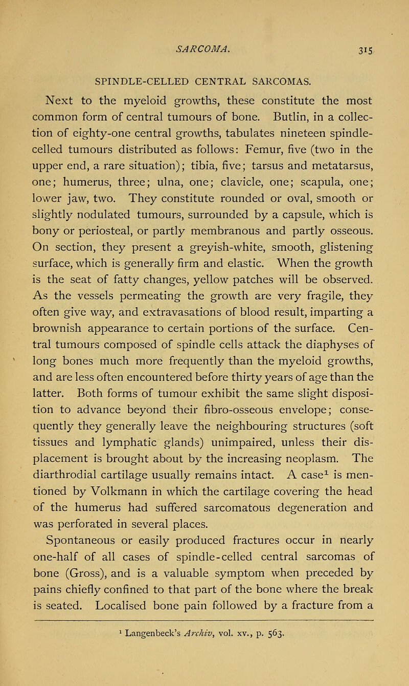 SPINDLE-CELLED CENTRAL SARCOMAS. Next to the myeloid growths, these constitute the most common form of central tumours of bone. Butlin, in a collec- tion of eighty-one central growths, tabulates nineteen spindle- celled tumours distributed as follows: Femur, five (two in the upper end, a rare situation); tibia, five; tarsus and metatarsus, one; humerus, three; ulna, one; clavicle, one; scapula, one; lower jaw, two. They constitute rounded or oval, smooth or slightly nodulated tumours, surrounded by a capsule, which is bony or periosteal, or partly membranous and partly osseous. On section, they present a greyish-white, smooth, glistening surface, which is generally firm and elastic. When the growth is the seat of fatty changes, yellow patches will be observed. As the vessels permeating the growth are very fragile, they often give way, and extravasations of blood result, imparting a brownish appearance to certain portions of the surface. Cen- tral tumours composed of spindle cells attack the diaphyses of long bones much more frequently than the myeloid growths, and are less often encountered before thirty years of age than the latter. Both forms of tumour exhibit the same slight disposi- tion to advance beyond their fibro-osseous envelope; conse- quently they generally leave the neighbouring structures (soft tissues and lymphatic glands) unimpaired, unless their dis- placement is brought about by the increasing neoplasm. The diarthrodial cartilage usually remains intact. A case^ is men- tioned by Volkmann in which the cartilage covering the head of the humerus had suffered sarcomatous degeneration and was perforated in several places. Spontaneous or easily produced fractures occur in nearly one-half of all cases of spindle-celled central sarcomas of bone (Gross), and is a valuable symptom when preceded by pains chiefly confined to that part of the bone where the break is seated. Localised bone pain followed by a fracture from a ' Langenbeck's Archiv, vol. xv., p. 563.