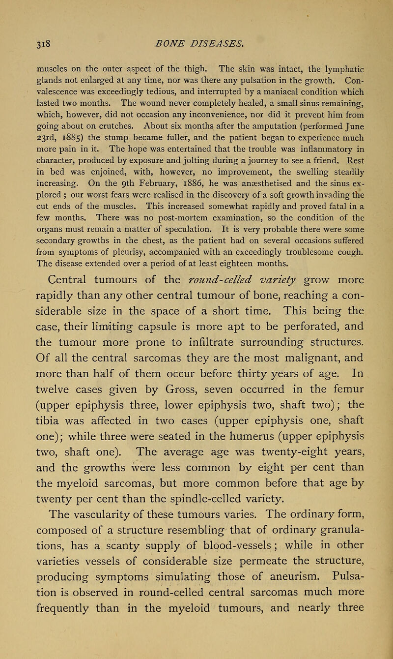 muscles on the outer aspect of the thigh. The skin was intact, the lymphatic glands not enlarged at any time, nor was there any pulsation in the growth. Con- valescence was exceedingly tedious, and interrupted by a maniacal condition which lasted two months. The wound never completely healed, a small sinus remaining, which, however, did not occasion any inconvenience, nor did it prevent him from going about on crutches. About six months after the amputation (performed June 23rd, 1885) the stump became fuller, and the patient began to experience much more pain in it. The hope was entertained that the trouble was inflammatory in character, produced by exposure and jolting during a journey to see a friend. Rest in bed was enjoined, with, however, no improvement, the swelling steadily increasing. On the 9th February, 1886, he was anaesthetised and the sinus ex- plored ; our worst fears were realised in the discovery of a soft growth invading the cut ends of the muscles. This increased somewhat rapidly and proved fatal in a few months. There was no post-mortem examination, so the condition of the organs must remain a matter of speculation. It is very probable there were some secondary growths in the chest, as the patient had on several occasions suffered from symptoms of pleurisy, accompanied with an exceedingly troublesome cough. The disease extended over a period of at least eighteen months. Central tumours of the round-celled variety grow more rapidly than any other central tumour of bone, reaching a con- siderable size in the space of a short time. This being the case, their limiting capsule is more apt to be perforated, and the tumour more prone to infiltrate surrounding structures. Of all the central sarcomas they are the most malignant, and more than half of them occur before thirty years of age. In twelve cases given by Gross, seven occurred in the femur (upper epiphysis three, lower epiphysis two, shaft two); the tibia was affected in two cases (upper epiphysis one, shaft one); while three were seated in the humerus (upper epiphysis two, shaft one). The average age was twenty-eight years, and the growths were less common by eight per cent than the myeloid sarcomas, but more common before that age by twenty per cent than the spindle-celled variety. The vascularity of these tumours varies. The ordinary form, composed of a structure resembling that of ordinary granula- tions, has a scanty supply of blood-vessels ; while in other varieties vessels of considerable size permeate the structure, producing symptoms simulating those of aneurism. Pulsa- tion is observed in round-celled central sarcomas much more frequently than in the myeloid tumours, and nearly three