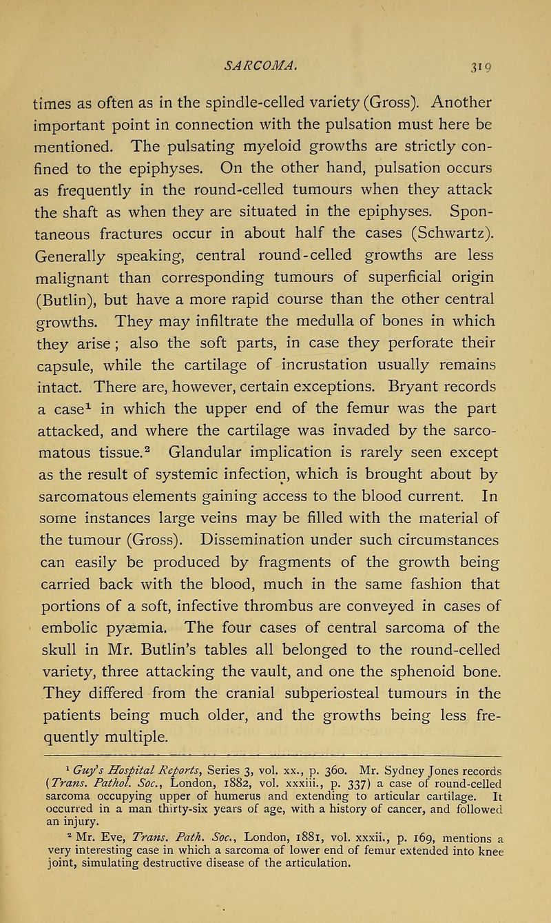 times as often as in the spindle-celled variety (Gross). Another important point in connection with the pulsation must here be mentioned. The pulsating myeloid growths are strictly con- fined to the epiphyses. On the other hand, pulsation occurs as frequently in the round-celled tumours when they attack the shaft as when they are situated in the epiphyses. Spon- taneous fractures occur in about half the cases (Schwartz). Generally speaking, central round-celled growths are less malignant than corresponding tumours of superficial origin (Butlin), but have a more rapid course than the other central growths. They may infiltrate the medulla of bones in which they arise; also the soft parts, in case they perforate their capsule, while the cartilage of incrustation usually remains intact. There are, however, certain exceptions. Bryant records a case^ in which the upper end of the femur was the part attacked, and where the cartilage was invaded by the sarco- matous tissue.^ Glandular implication is rarely seen except as the result of systemic infection, which is brought about by sarcomatous elements gaining access to the blood current. In some instances large veins may be filled with the material of the tumour (Gross). Dissemination under such circumstances can easily be produced by fragments of the growth being carried back with the blood, much in the same fashion that portions of a soft, infective thrombus are conveyed in cases of embolic pyaemia. The four cases of central sarcoma of the skull in Mr. Butlin's tables all belonged to the round-celled variety, three attacking the vault, and one the sphenoid bone. They differed from the cranial subperiosteal tumours in the patients being much older, and the growths being less fre- quently multiple. ^ Guys Hospital Reports, Series 3, vol. xx., p. 360. Mr. Sydney Jones records {Trans. Pathol. Soc, London, 1882, vol. xxxiii., p. 337) a case of round-celled sarcoma occupying upper of humerus and extending to articular cartilage. It occurred in a man thirty-six years of age, with a history of cancer, and followed an injury. * Mr. Eve, Trans. Path. Soc, London, 1881, vol. xxxii., p. 169, mentions a very interesting case in which a sarcoma of lower end of femur extended into knee joint, simulating destructive disease of the articulation.