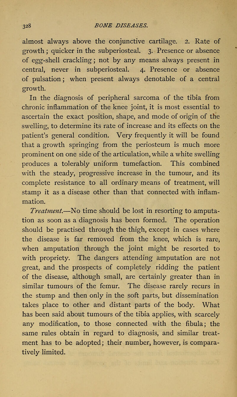 almost always above the conjunctive cartilage, 2. Rate of growth ; quicker in the subperiosteal. 3. Presence or absence of egg-shell crackling; not by any means always present in central, never in subperiosteal. 4. Presence or absence of pulsation; when present always denotable of a central growth. In the diagnosis of peripheral sarcoma of the tibia from chronic inflammation of the knee joint, it is most essential to ascertain the exact position, shape, and mode of origin of the swelling, to determine its rate of increase and its effects on the patient's general condition. Very frequently it will be found that a growth springing from the periosteum is much more prominent on one side of the articulation, while a white swelling produces a tolerably uniform tumefaction. This combined with the steady, progressive increase in the tumour, and its complete resistance to all ordinary means of treatment, will stamp it as a disease other than that connected with inflam- mation. Treatment.—No time should be lost in resorting to amputa- tion as soon as a diagnosis has been formed. The operation should be practised through the thigh, except in cases where the disease is far removed from the knee, which is rare, when amputation through the joint might be resorted to with propriety. The dangers attending amputation are not great, and the prospects of completely ridding the patient of the disease, although small, are certainly greater than in similar tumours of the femur. The disease rarely recurs in the stump and then only in the soft parts, but dissemination takes place to other and distant parts of the body. What has been said about tumours of the tibia applies, with scarcely any modification, to those connected with the fibula; the same rules obtain in regard to diagnosis, and similar treat- ment has to be adopted; their number, however, is compara- tively limited.