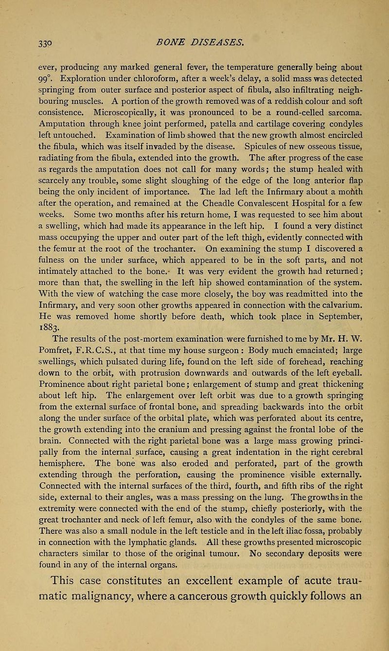 ever, producing any marked general fever, the temperature generally being about 99°. Exploration under chloroform, after a week's delay, a solid mass was detected springing from outer surface and posterior aspect of fibula, also infiltrating neigh- bouring muscles. A portion of the growth removed was of a reddish colour and soft consistence. Microscopically, it was pronounced to be a round-celled sarcoma. Amputation through knee joint performed, patella and cartilage covering condyles left untouched. Examination of limb showed that the new growth almost encircled the fibula, which was itself invaded by the disease. Spicules of new osseous tissue, radiating from the fibula, extended into the growth. The after progress of the case as regards the amputation does not call for many words; the stump healed with scarcely any trouble, some slight sloughing of the edge of the long anterior flap being the only incident of importance. The lad left the Infirmary about a mohth after the operation, and remained at the Cheadle Convalescent Hospital for a few weeks. Some two months after his return home, I was requested to see him about a swelling, which had made its appearance in the left hip. I found a very distinct mass occupying the upper and outer part of the left thigh, evidently connected with the femur at the root of the trochanter. On examining the stump I discovered a fulness on the under surface, which appeared to be in the soft parts, and not intimately attached to the bone.- It was very evident the growth had returned; more than that, the swelling in the left hip showed contamination of the system. With the view of watching the case more closely, the boy was readmitted into the Infirmary, and very soon other growths appeared in connection with the calvarium. He was removed home shortly before death, which took place in September, 1883. The results of the post-mortem examination were furnished tome by Mr. H. W. Pomfret, F.R.C.S., at that time my house surgeon : Body much emaciated; large swellings, which pulsated during life, found on the left side of forehead, reaching down to the orbit, with protrusion downwards and outwards of the left eyeball. Prominence about right parietal bone; enlargement of stump and great thickening about left hip. The enlargement over left orbit was due to a growth springing from the external surface of frontal bone, and spreading backwards into the orbit along the under surface of the orbital plate, which was perforated about its centre, the growth extending into the cranium and pressing against the frontal lobe of the brain. Connected with the right parietal bone was a large mass growing princi- pally from the internal surface, causing a great indentation in the right cerebral hemisphere. The bone was also eroded and perforated, part of the growth extending through the perforation, causing the prominence visible externally. Connected with the internal surfaces of the third, fourth, and fifth ribs of the right side, external to their angles, was a mass pressing on the lung. The growths in the extremity were connected with the end of the stump, chiefly posteriorly, with the great trochanter and neck of left femur, also with the condyles of the same bone. There was also a small nodule in the left testicle and in the left iliac fossa, probably in connection with the lymphatic glands. All these growths presented microscopic characters similar to those of the original tumour. No secondary deposits were found in any of the internal organs. This case constitutes an excellent example of acute trau- matic malignancy, where a cancerous growth quickly follows an