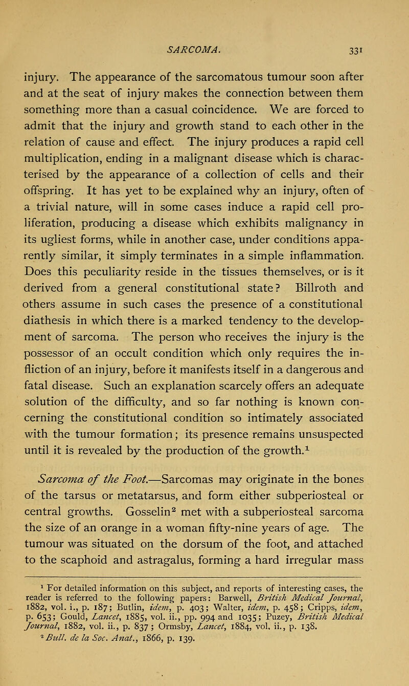 injury. The appearance of the sarcomatous tumour soon after and at the seat of injury makes the connection between them something more than a casual coincidence. We are forced to admit that the injury and growth stand to each other in the relation of cause and effect. The injury produces a rapid cell multiplication, ending in a malignant disease which is charac- terised by the appearance of a collection of cells and their offspring. It has yet to be explained why an injury, often of a trivial nature, will in some cases induce a rapid cell pro- liferation, producing a disease which exhibits malignancy in its ugliest forms, while in another case, under conditions appa- rently similar, it simply terminates in a simple inflammation. Does this peculiarity reside in the tissues themselves, or is it derived from a general constitutional state ? Billroth and others assume in such cases the presence of a constitutional diathesis in which there is a marked tendency to the develop- ment of sarcoma. The person who receives the injury is the possessor of an occult condition which only requires the in- fliction of an injury, before it manifests itself in a dangerous and fatal disease. Such an explanation scarcely offers an adequate solution of the difficulty, and so far nothing is known con- cerning the constitutional condition so intimately associated with the tumour formation; its presence remains unsuspected until it is revealed by the production of the growth.^ Sarcoma of the Foot.—Sarcomas may originate in the bones of the tarsus or metatarsus, and form either subperiosteal or central growths. Gosselin^ met with a subperiosteal sarcoma the size of an orange in a woman fiftj^-nine years of age. The tumour was situated on the dorsum of the foot, and attached to the scaphoid and astragalus, forming a hard irregular mass ' For detailed information on this subject, and reports of interesting cases, the reader is referred to the following papers: Barwell, British Medical Journal, 1882, vol. i., p. 187; Butlin, idem, p. 403; Walter, idem, p. 458; Cripps, ide^n, p. 653; Gould, Lancet, 1885, vol. ii., pp. 994 and 1035; Puzey, British Medical Journal, 1882, vol. ii., p. 837; Ormsby, Lancet, 1884, vol. ii., p. 138. ^ Bull, de la Sac. Anat., 1866, p. 139.