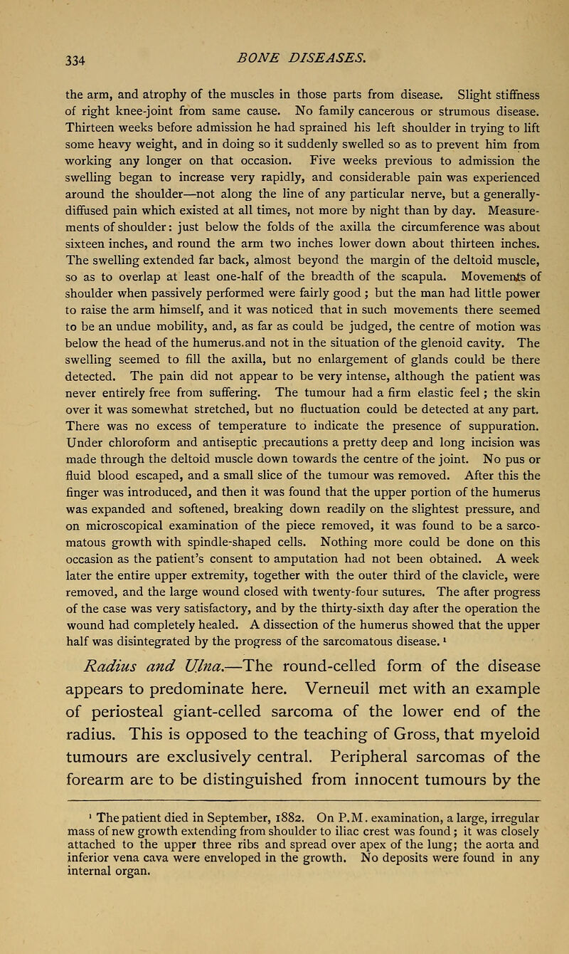 the arm, and atrophy of the muscles in those parts from disease. Slight stiffness of right knee-joint from same cause. No family cancerous or strumous disease. Thirteen weeks before admission he had sprained his left shoulder in trying to lift some heavy weight, and in doing so it suddenly swelled so as to prevent him from working any longer on that occasion. Five weeks previous to admission the swelling began to increase very rapidly, and considerable pain was experienced around the shoulder—not along the line of any particular nerve, but a generally- diffused pain which existed at all times, not more by night than by day. Measure- ments of shoulder: just below the folds of the axilla the circumference was about sixteen inches, and round the arm two inches lower down about thirteen inches. The swelling extended far back, almost beyond the margin of the deltoid muscle, so as to overlap at least one-half of the breadth of the scapula. Movements of shoulder when passively performed were fairly good ; but the man had little power to raise the arm himself, and it was noticed that in such movements there seemed to be an undue mobility, and, as far as could be judged, the centre of motion was below the head of the humerus.and not in the situation of the glenoid cavity. The swelling seemed to fill the axilla, but no enlargement of glands could be there detected. The pain did not appear to be very intense, although the patient was never entirely free from suffering. The tumour had a firm elastic feel; the skin over it was somewhat stretched, but no fluctuation could be detected at any part. There was no excess of temperature to indicate the presence of suppuration. Under chloroform and antiseptic precautions a pretty deep and long incision was made through the deltoid muscle down towards the centre of the joint. No pus or fluid blood escaped, and a small slice of the tumour was removed. After this the finger was introduced, and then it was found that the upper portion of the humerus was expanded and softened, breaking down readily on the slightest pressure, and on microscopical examination of the piece removed, it was found to be a sarco- matous growth with spindle-shaped cells. Nothing more could be done on this occasion as the patient's consent to amputation had not been obtained. A week later the entire upper extremity, together with the outer third of the clavicle, were removed, and the large wound closed with twenty-four sutures. The after progress of the case was very satisfactory, and by the thirty-sixth day after the operation the wound had completely healed. A dissection of the humerus showed that the upper half was disintegrated by the progress of the sarcomatous disease. ^ Radius and U.lna.—The round-celled form of the disease appears to predominate here. Verneuil met with an example of periosteal giant-celled sarcoma of the lower end of the radius. This is opposed to the teaching of Gross, that myeloid tumours are exclusively central. Peripheral sarcomas of the forearm are to be distinguished from innocent tumours by the ' The patient died in September, 1882. On P.M. examination, a large, irregular mass of new growth extending from shoulder to iliac crest was found; it was closely attached to the upper three ribs and spread over apex of the lung; the aorta and inferior vena cava were enveloped in the growth. No deposits were found in any internal organ.