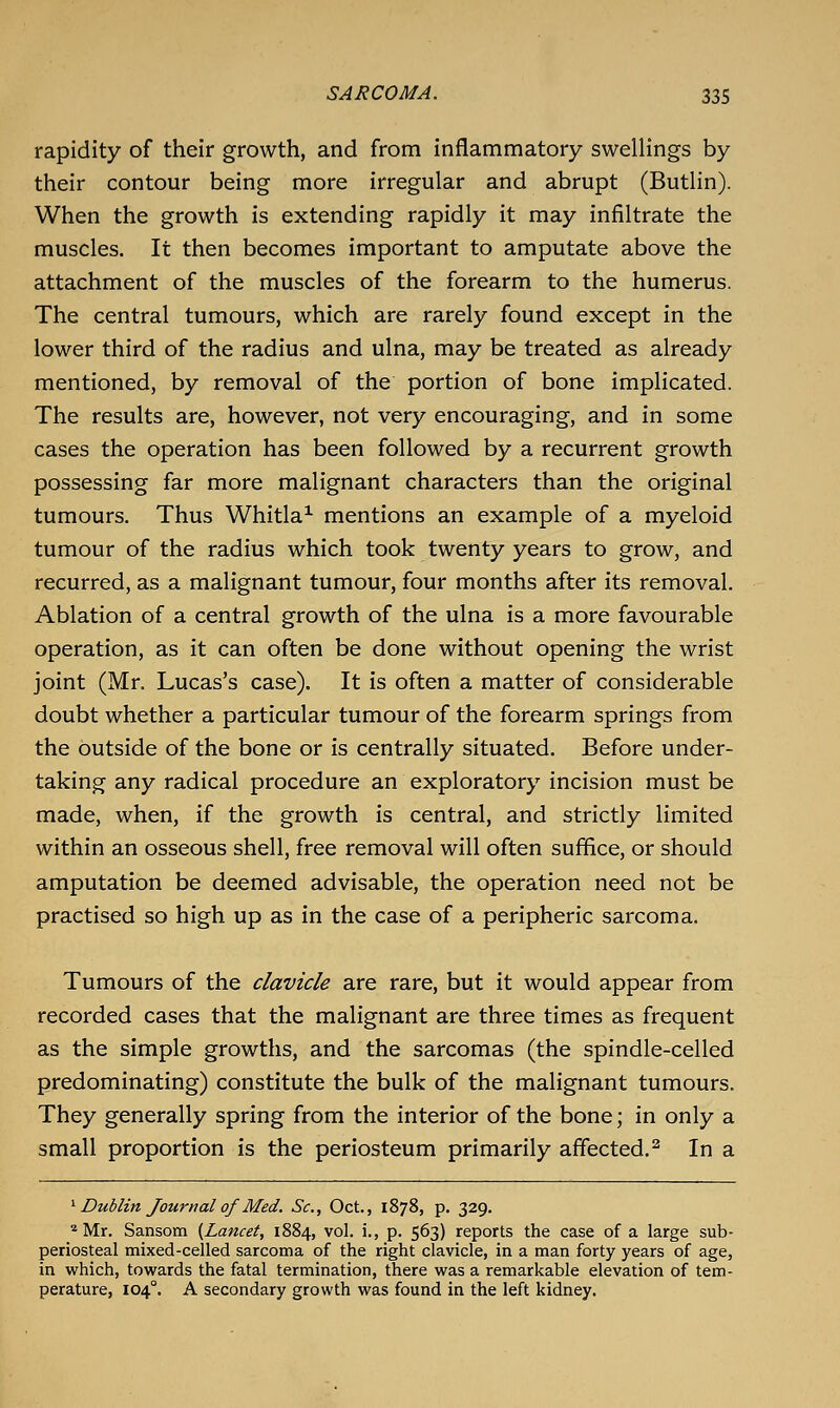 rapidity of their growth, and from inflammatory swellings by their contour being more irregular and abrupt (Butlin). When the growth is extending rapidly it may infiltrate the muscles. It then becomes important to amputate above the attachment of the muscles of the forearm to the humerus. The central tumours, which are rarely found except in the lower third of the radius and ulna, may be treated as already mentioned, by removal of the portion of bone implicated. The results are, however, not very encouraging, and in some cases the operation has been followed by a recurrent growth possessing far more malignant characters than the original tumours. Thus Whitla^ mentions an example of a myeloid tumour of the radius which took twenty years to grow, and recurred, as a malignant tumour, four months after its removal. Ablation of a central growth of the ulna is a more favourable operation, as it can often be done without opening the wrist joint (Mr. Lucas's case). It is often a matter of considerable doubt whether a particular tumour of the forearm springs from the outside of the bone or is centrally situated. Before under- taking any radical procedure an exploratory incision must be made, when, if the growth is central, and strictly limited within an osseous shell, free removal will often suffice, or should amputation be deemed advisable, the operation need not be practised so high up as in the case of a peripheric sarcoma. Tumours of the clavicle are rare, but it would appear from recorded cases that the malignant are three times as frequent as the simple growths, and the sarcomas (the spindle-celled predominating) constitute the bulk of the malignant tumours. They generally spring from the interior of the bone; in only a small proportion is the periosteum primarily affected.^ In a ^ Dublin Journal of Med. Sc, Oct., 1878, p. 329. ''Mr. Sansom {Lancet, 1884, vol. i., p. 563) reports the case of a large sub- periosteal mixed-celled sarcoma of the right clavicle, in a man forty years of age, in which, towards the fatal termination, there was a remarkable elevation of tem- perature, 104°. A secondary growth was found in the left kidney.