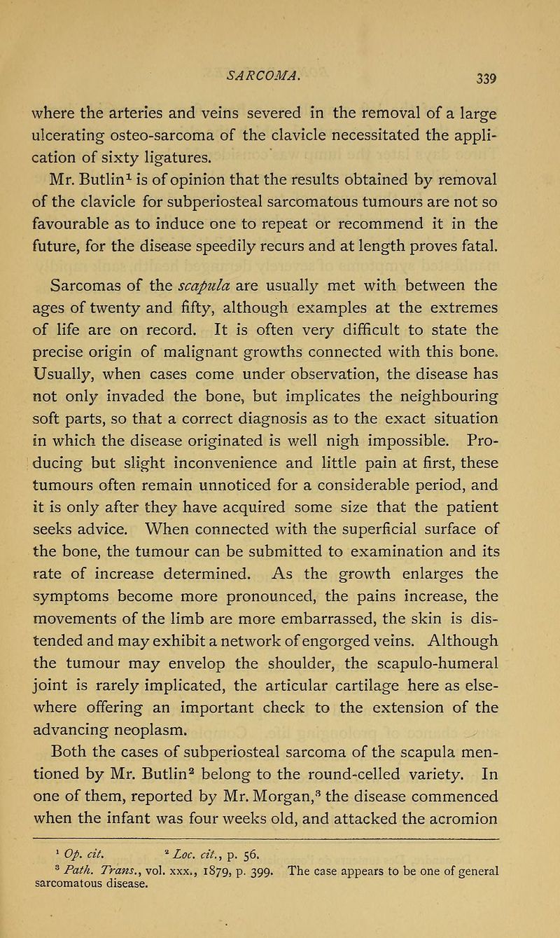 where the arteries and veins severed in the removal of a large ulcerating osteo-sarcoma of the clavicle necessitated the appli- cation of sixty ligatures. Mr. Butlin^ is of opinion that the results obtained by removal of the clavicle for subperiosteal sarcomatous tumours are not so favourable as to induce one to repeat or recommend it in the future, for the disease speedily recurs and at length proves fatal. Sarcomas of the scapula are usually met with between the ages of twenty and fifty, although examples at the extremes of life are on record. It is often very difficult to state the precise origin of malignant growths connected with this bone. Usually, when cases come under observation, the disease has not only invaded the bone, but implicates the neighbouring soft parts, so that a correct diagnosis as to the exact situation in which the disease originated is well nigh impossible. Pro- : ducing but slight inconvenience and little pain at first, these tumours often remain unnoticed for a considerable period, and it is only after they have acquired some size that the patient seeks advice. When connected with the superficial surface of the bone, the tumour can be submitted to examination and its rate of increase determined. As the growth enlarges the symptoms become more pronounced, the pains increase, the movements of the limb are more embarrassed, the skin is dis- tended and may exhibit a network of engorged veins. Although the tumour may envelop the shoulder, the scapulo-humeral joint is rarely implicated, the articular cartilage here as else- where offering an important check to the extension of the advancing neoplasm. Both the cases of subperiosteal sarcoma of the scapula men- tioned by Mr. Butlin^ belong to the round-celled variety. In one of them, reported by Mr. Morgan,-'' the disease commenced when the infant was four weeks old, and attacked the acromion ' op. cit. ^ Loc. cit., p. 56.  Path. Trans., vol. xxx., 1879, p. 399. The case appears to be one of general sarcomatous disease.