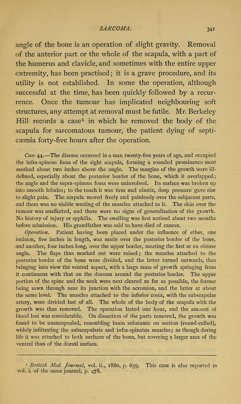 angle of the bone is an operation of slight gravity. Removal of the anterior part or the whole of the scapula, with a part of the humerus and clavicle, and sometimes with the entire upper extremity, has been practised; it is a grave procedure, and its utility is not established. In some the operation, although successful at the time, has been quickly followed by a recur- rence. Once the tumour has implicated neighbouring soft structures, any attempt at removal must be futile. Mr. Berkeley Hill records a case^ in which he removed the body of the scapula for sarcomatous tumour, the patient dying of septi- caemia forty-five hours after the operation. Case 44.—The disease occurred in a man twenty-five years of age, and occupied the infra-spinous fossa of the right scapula, forming a rounded prominence most marked about two inches above the angle. The margins of the growth were ill- defined, especially about the posterior border of the bone, which it overlapped; the angle and the supra-spinous fossa were uninvolved. Its surface was broken up into smooth lobules; to the touch it was firm and elastic, deep pressure gave rise to slight pain. The scapula moved freely and painlessly over the subjacent parts, and there was no visible wasting of the muscles attached to it. The skin over the tumour was unaffected, and there were no signs of generalisation of the growth. No history of injury or syphilis. The swelling was first noticed about two months before admission. His grandfather was said to have died of cancer. Operation. Patient having been placed under the influence of ether, one incision, five inches in length, was made over the posterior border of the bone, and another, four inches long, over the upper border, meeting the first at an obtuse angle. The flaps thus marked out were raised; the muscles attached to the posterior border of the bone were divided, and the latter turned outwards, thus bringing into view the ventral aspect, with a large mass of growth springing from it continuous with that on the dorsum around the posterior border. The upper portion of the spine and the neck were next cleared as far as possible, the former being sawn through near its junction with the acromion, and the latter at about the same level. The muscles attached to the inferior costa, with the subscapular artery, were divided last of all. The whole of the body of the scapula with the growth was thus removed. The operation lasted one hour, and the amount of blood lost was considerable. On dissection of the parts removed, the growth was found to be unencapsuled, resembling brain substance on section (round-celled), widely infiltrating the subscapularis and infra-spinatus muscles; as though during life it was attached to both surfaces of the bone, but covering a larger area of the ventral than of the dorsal surface. ^ British Med. Journal, vol. ii., 1880, p. 659. This case is also reported in vol. i. of the same journal, p. 478.