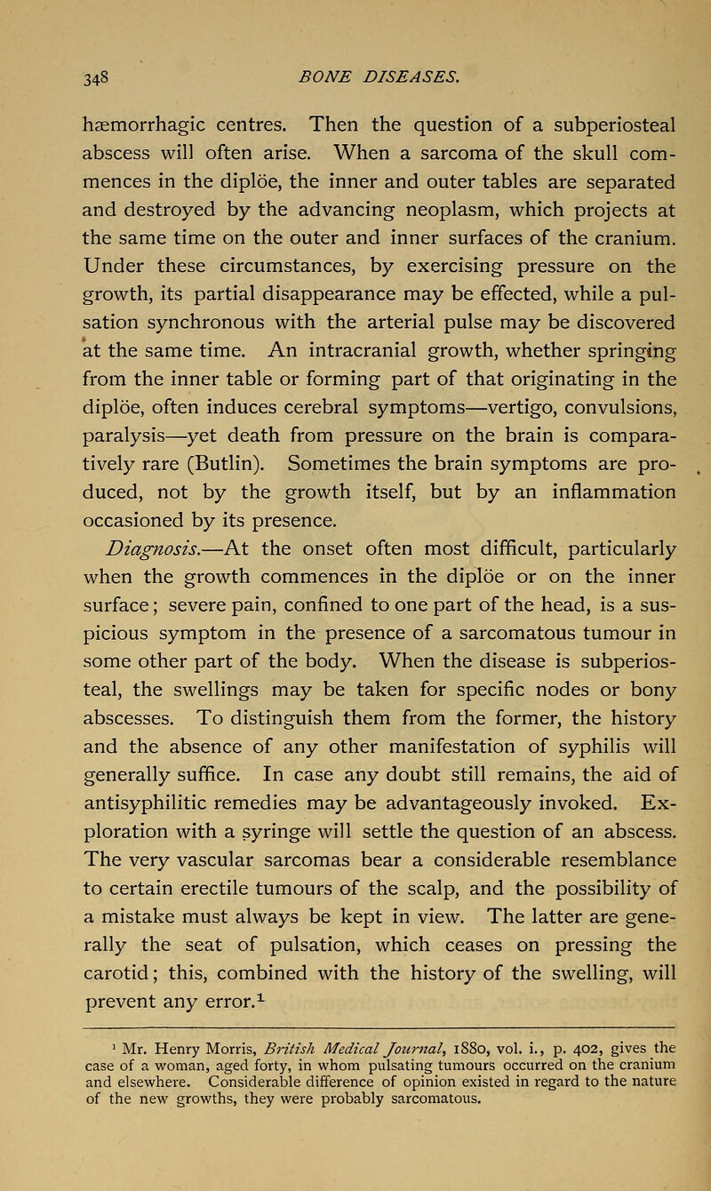 haemorrhagic centres. Then the question of a subperiosteal abscess will often arise. When a sarcoma of the skull com- mences in the diploe, the inner and outer tables are separated and destroyed by the advancing neoplasm, which projects at the same time on the outer and inner surfaces of the cranium. Under these circumstances, by exercising pressure on the growth, its partial disappearance may be effected, while a pul- sation synchronous with the arterial pulse may be discovered at the same time. An intracranial growth, whether springing from the inner table or forming part of that originating in the diploe, often induces cerebral symptoms—vertigo, convulsions, paralysis—yet death from pressure on the brain is compara- tively rare (Butlin). Sometimes the brain symptoms are pro- duced, not by the growth itself, but by an inflammation occasioned by its presence. Diagnosis.—At the onset often most difficult, particularly when the growth commences in the diploe or on the inner surface; severe pain, confined to one part of the head, is a sus- picious symptom in the presence of a sarcomatous tumour in some other part of the body. When the disease is subperios- teal, the swellings may be taken for specific nodes or bony abscesses. To distinguish them from the former, the history and the absence of any other manifestation of syphilis will generally suffice. In case any doubt still remains, the aid of antisyphilitic remedies may be advantageously invoked. Ex- ploration with a syringe will settle the question of an abscess. The very vascular sarcomas bear a considerable resemblance to certain erectile tumours of the scalp, and the possibility of a mistake must always be kept in view. The latter are gene- rally the seat of pulsation, which ceases on pressing the carotid; this, combined with the history of the swelling, will prevent any error.^ ' Mr. Henry Morris, British Medical Journal, 1880, vol. i., p. 402, gives the case of a vjroman, aged forty, in whom pulsating tumours occurred on the cranium and elsewhere. Considerable difference of opinion existed in regard to the nature of the new growths, they were probably sarcomatous.