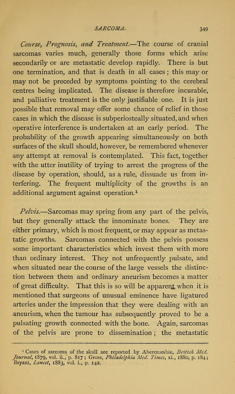 Course^ Prognosis, and Treatment.—The course of cranial sarcomas varies much, generally those forms which arise secondarily or are metastatic develop rapidly. There is but one termination, and that is death in all cases ; this may or may not be preceded by symptoms pointing to the cerebral centres being implicated. The disease is therefore incurable, and palliative treatment is the only justifiable one. It is just possible that removal may offer some chance of relief in those cases in which the disease is subperiosteally situated, and when operative interference is undertaken at an early period. The probability of the growth appearing simultaneously on both surfaces of the skull should, however, be remembered whenever any attempt at removal is contemplated. This fact, together with the utter inutility of trying to arrest the progress of the disease by operation, should, as a rule, dissuade us from in- terfering. The frequent multiplicity of the growths is an additional argument against operation.^ Pelvis.—Sarcomas may spring from any part of the pelvis, but they generally attack the innominate bones. They are either primary, which is most frequent, or may appear as metas- tatic growths. Sarcomas connected with the pelvis possess some important characteristics which invest them with more than ordinary interest. They not unfrequently pulsate, and when situated near the course of the large vessels the distinc- tion between them and ordinary aneurism becomes a matter of great difficulty. That this is so will be apparent when it is mentioned that surgeons of unusual eminence have ligatured arteries under the impression that they were dealing with an aneurism, when the tumour has subsequently proved to be a pulsating growth connected with the bone. Again, sarcomas of the pelvis are prone to dissemination; the metastatic ' Cases of sarcoma of the skull are reported by Abercrombie, British Med. Journal, 1879, vol. ii., p. 817 ; Gross, Philadelphia Med. Times, xi., 1880, p. 184; Bryant, Lancet, 1883, vol. i., p. 142.