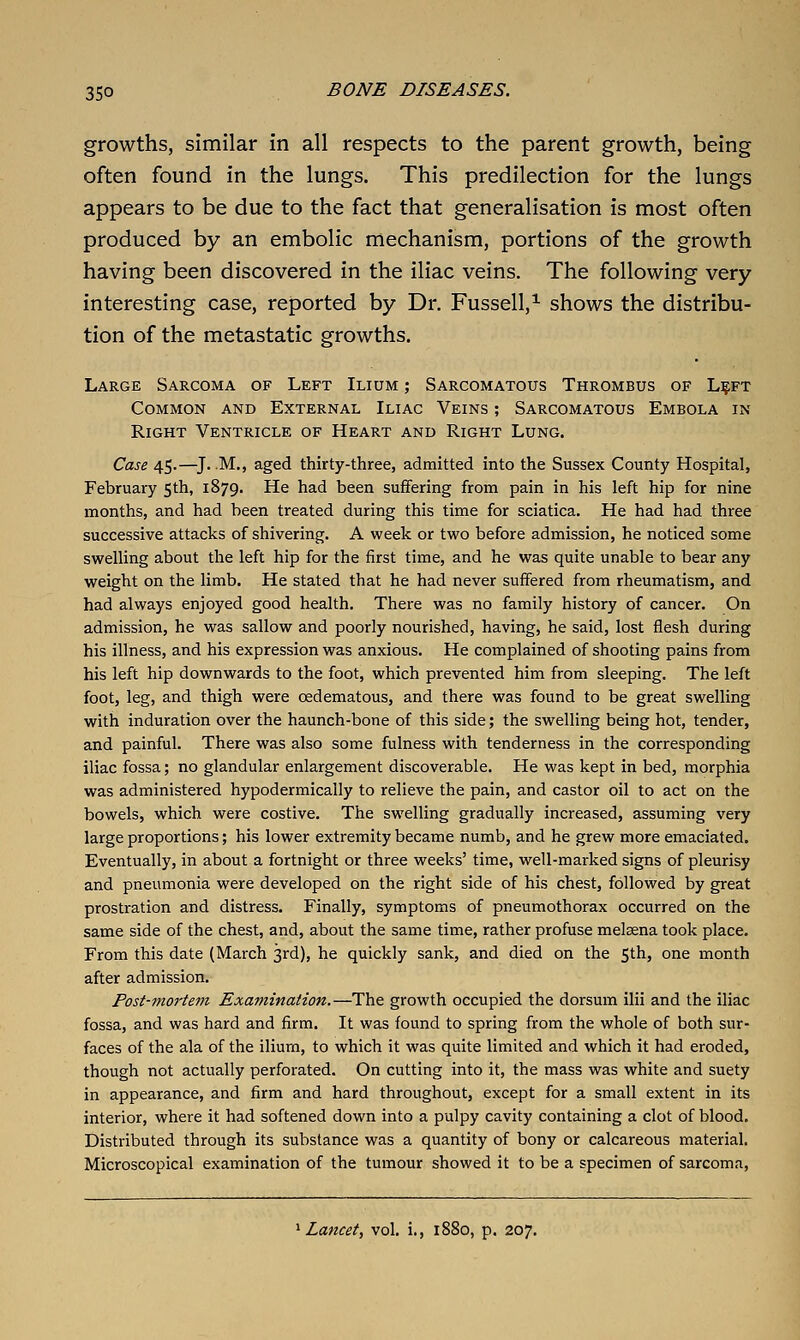 growths, similar in all respects to the parent growth, being often found in the lungs. This predilection for the lungs appears to be due to the fact that generalisation is most often produced by an embolic mechanism, portions of the growth having been discovered in the iliac veins. The following very interesting case, reported by Dr. Fussell,^ shows the distribu- tion of the metastatic growths. Large Sarcoma of Left Ilium ; Sarcomatous Thrombus of L?ft Common and External Iliac Veins ; Sarcomatous Embola in Right Ventricle of Heart and Right Lung. Case 45.—^J. M., aged thirty-three, admitted into the Sussex County Hospital, February 5th, 1879. He had been suffering from pain in his left hip for nine months, and had been treated during this time for sciatica. He had had three successive attacks of shivering. A week or two before admission, he noticed some swelling about the left hip for the first time, and he was quite unable to bear any weight on the limb. He stated that he had never suffered from rheumatism, and had always enjoyed good health. There was no family history of cancer. On admission, he was sallow and poorly nourished, having, he said, lost flesh during his illness, and his expression was anxious. He complained of shooting pains from his left hip downwards to the foot, which prevented him from sleeping. The left foot, leg, and thigh were oedematous, and there was found to be great swelling with induration over the haunch-bone of this side; the swelling being hot, tender, and painful. There was also some fulness with tenderness in the corresponding iliac fossa; no glandular enlargement discoverable. He was kept in bed, morphia was administered hypodermically to relieve the pain, and castor oil to act on the bowels, which were costive. The swelling gradually increased, assuming very large proportions; his lower extremity became numb, and he grew more emaciated. Eventually, in about a fortnight or three weeks' time, virell-marked signs of pleurisy and pneumonia were developed on the right side of his chest, followed by great prostration and distress. Finally, symptoms of pneumothorax occurred on the same side of the chest, and, about the same time, rather profuse melssna took place. From this date (March 3rd), he quickly sank, and died on the 5th, one month after admission. Post-mortem Examination.—The growth occupied the dorsum ilii and the iliac fossa, and was hard and firm. It was found to spring from the whole of both sur- faces of the ala of the iliurn, to which it was quite limited and which it had eroded, though not actually perforated. On cutting into it, the mass was white and suety in appearance, and firm and hard throughout, except for a small extent in its interior, where it had softened down into a pulpy cavity containing a clot of blood. Distributed through its substance was a quantity of bony or calcareous material. Microscopical examination of the tumour showed it to be a specimen of sarcoma. Lancet, vol. i., 1880, p. 207.