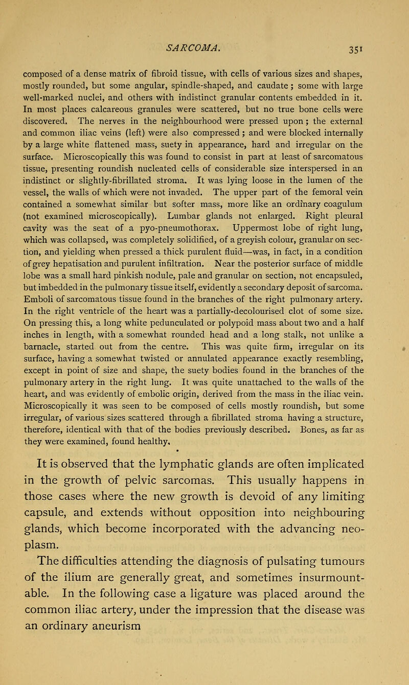 composed of a dense matrix of fibroid tissue, with cells of various sizes and shapes, mostly rounded, but some angular, spindle-shaped, and caudate; some with large well-marked nuclei, and others with indistinct granular contents embedded in it. In most places calcareous granules were scattered, but no true bone cells were discovered. The nerves in the neighbourhood were pressed upon; the external and common iliac veins (left) were also compressed; and were blocked internally by a large white flattened mass, suety in appearance, hard and irregular on the surface. Microscopically this was found to consist in part at least of sarcomatous tissue, presenting roundish nucleated cells of considerable size interspersed in an indistinct or slightly-fibrillated stroma. It was lying loose in the lumen of the vessel, the walls of which were not invaded. The upper part of the femoral vein contained a somewhat similar but softer mass, more like an ordinary coagulum (not examined microscopically). Lumbar glands not enlarged. Right pleural cavity was the seat of a pyo-pneumothorax. Uppermost lobe of right lung, which was collapsed, was completely solidified, of a greyish colour, granular on sec- tion, and yielding when pressed a thick purulent fluid—was, in fact, in a condition of grey hepatisation and purulent infiltration. Near the posterior surface of middle lobe was a small hard pinkish nodule, pale and granular on section, not encapsuled, but imbedded in the pulmonary tissue itself, evidently a secondary deposit of sarcoma. Emboli of sarcomatous tissue found in the branches of the right pulmonary artery. In the right ventricle of the heart was a partially-decolourised clot of some size. On pressing this, a long white pedunculated or polypoid mass about two and a half inches in length, with a somewhat rounded head and a long stalk, not unlike a barnacle, started out from the centre. This was quite firm, irregular on its surface, having a somewhat twisted or annulated appearance exactly resembling, except in point of size and shape, the suety bodies found in the branches of the pulmonary artery in the right lung. It was quite unattached to the walls of the heart, and was evidently of embolic origin, derived from the mass in the iliac vein. Microscopically it was seen to be composed of cells mostly roundish, but some irregular, of various sizes scattered through a fibrillated stroma having a structure, therefore, identical with that of the bodies previously described. Bones, as far as they were examined, found healthy. It is observed that the lymphatic glands are often implicated in the growth of pelvic sarcomas. This usually happens in those cases where the new growth is devoid of any limiting capsule, and extends without opposition into neighbouring glands, which become incorporated with the advancing neo- plasm. The difficulties attending the diagnosis of pulsating tumours of the ilium are generally great, and sometimes insurmount- able. In the following case a ligature was placed around the common iliac artery, under the impression that the disease was an ordinary aneurism
