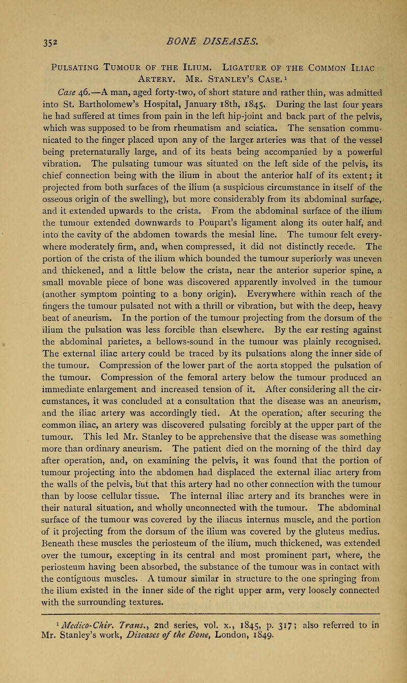 Pulsating Tumour of the Ilium. Ligature of the Common Iliac Artery. Mr. Stanley's Case. ' Case 46.—A man, aged forty-two, of short stature and rather thin, was admitted into St. Bartholomew's Hospital, January 18th, 1845. During the last four years he had suffered at times from pain in the left hip-joint and back part of the pelvis, which was supposed to be from rheumatism and sciatica. The sensation commu- nicated to the finger placed upon any of the larger arteries was that of the vessel being preternaturally large, and of its beats being accompanied by a powerful vibration. The pulsating tumour was situated on the left side of the pelvis, its chief connection being with the ilium in about the anterior half of its extent; it projected from both surfaces of the ilium (a suspicious circumstance in itself of the osseous origin of the swelling), but more considerably from its abdominal surfaj:e, and it extended upwards to the crista. From the abdominal surface of the ilium the tumour extended downwards to Poupart's ligament along its outer half, and into the cavity of the abdomen towards the mesial line. The tumour felt every- where moderately firm, and, when compressed, it did not distinctly recede. The portion of the crista of the ilium which bounded the tumour superiorly was uneven and thickened, and a little below the crista, near the anterior superior spine, a small movable piece of bone was discovered apparently involved in the tumour (another symptom pointing to a bony origin). Everywhere within reach of the fingers the tumour pulsated not with a thrill or vibration, but with the deep, heavy beat of aneurism. In the portion of the tumour projecting from the dorsum of the ilium the pulsation was less forcible than elsewhere. By the ear resting against the abdominal parietes, a bellows-sound in the tumour was plainly recognised. The external iliac artery could be traced by its pulsations along the inner side of the tumour. Compression of the lower part of the aorta stopped the pulsation of the tumour. Compression of the femoral artery below the tumour produced an immediate enlargement and increased tension of it. After considering all the cir- cumstances, it was concluded at a consultation that the disease was an aneurism, and the iliac artery was accordingly tied. At the operation, after securing the common iliac, an artery was discovered pulsating forcibly at the upper part of the tumour. This led Mr. Stanley to be apprehensive that the disease was something more than ordinary aneurism. The patient died on the morning of the third day after operation, and, on examining the pelvis, it was found that the portion of tumour projecting into the abdomen had displaced the external iliac artery from the walls of the pelvis, but that this artery had no other connection with the tumour than by loose cellular tissue. The internal iliac artery and its branches were in their natural situation, and wholly unconnected with the tumour. The abdominal surface of the tumour was covered by the iliacus internus muscle, and the portion of it projecting from the dorsum of the ilium was covered by the gluteus medius. Beneath these muscles the periosteum of the ilium, much thickened, was extended over the tumour, excepting in its central and most prominent part, where, the periosteum having been absorbed, the substance of the tumour was in contact with the contiguous muscles. A tumour similar in structure to the one springing from the ilium existed in the inner side of the right upper arm, very loosely connected with the surrounding textures. '^Medico-Ckir. Trans,, 2nd series, vol. x., 1845, p. 317; also referred to in Mr. Stanley's work, Diseases of the Bone, London, 1849.