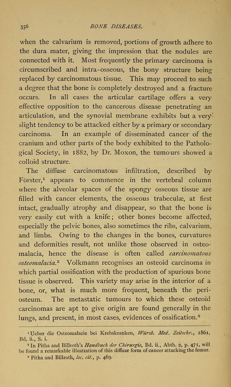 when the calvarium is removed, portions of growth adhere to the dura mater, giving the impression that the nodules are connected with it. Most frequently the primary carcinoma is circumscribed and intra-osseous, the bony structure being replaced by carcinomatous tissue. This may proceed to such a degree that the bone is completely destroyed and a fracture occurs. In all cases the articular cartilage offers a very effective opposition to the cancerous disease penetrating an articulation, and the synovial membrane exhibits but a very slight tendency to be attacked either by a primary or secondary carcinoma. In an example of disseminated cancer of the cranium and other parts of the body exhibited to the Patholo- gical Society, in 1882, by Dr. Moxon, the tumours showed a colloid structure. The diffuse carcinomatous infiltration, described by Forster,^ appears to commence in the vertebral column where the alveolar spaces of the spongy osseous tissue are filled with cancer elements, the osseous trabeculae, at first intact, gradually atrophy and disappear, so that the bone is very easily cut with a knife; other bones become affected, especially the pelvic bones, also sometimes the ribs, calvarium, and limbs. Owing to the changes in the bones, curvatures and deformities result, not unlike those observed in osteo- malacia, hence the disease is often called carcinomatous osteomalacia.^ Volkmann recognises an osteoid carcinoma in which partial ossification with the production of spurious bone tissue is observed. This variety may arise in the interior of a bone, or, what is much more frequent, beneath the peri- osteum. The metastatic tumours to which these osteoid carcinomas are apt to give origin are found generally in the lungs, and present, in most cases, evidences of ossification.^ 'Ueber die Osleomalacie bei Krebskranken, Wiirzb. Med. Zeitschr., 1861, Bd. ii., S. i. *In Pitha and Billroth's Handbuch der Chirurgie, Bd. ii., Abth. 2, p. 471. will be found a remarkable illustration of this diffuse form of cancer attacking the femur. » Pitha and Billroth, loc. cit., p. 469.