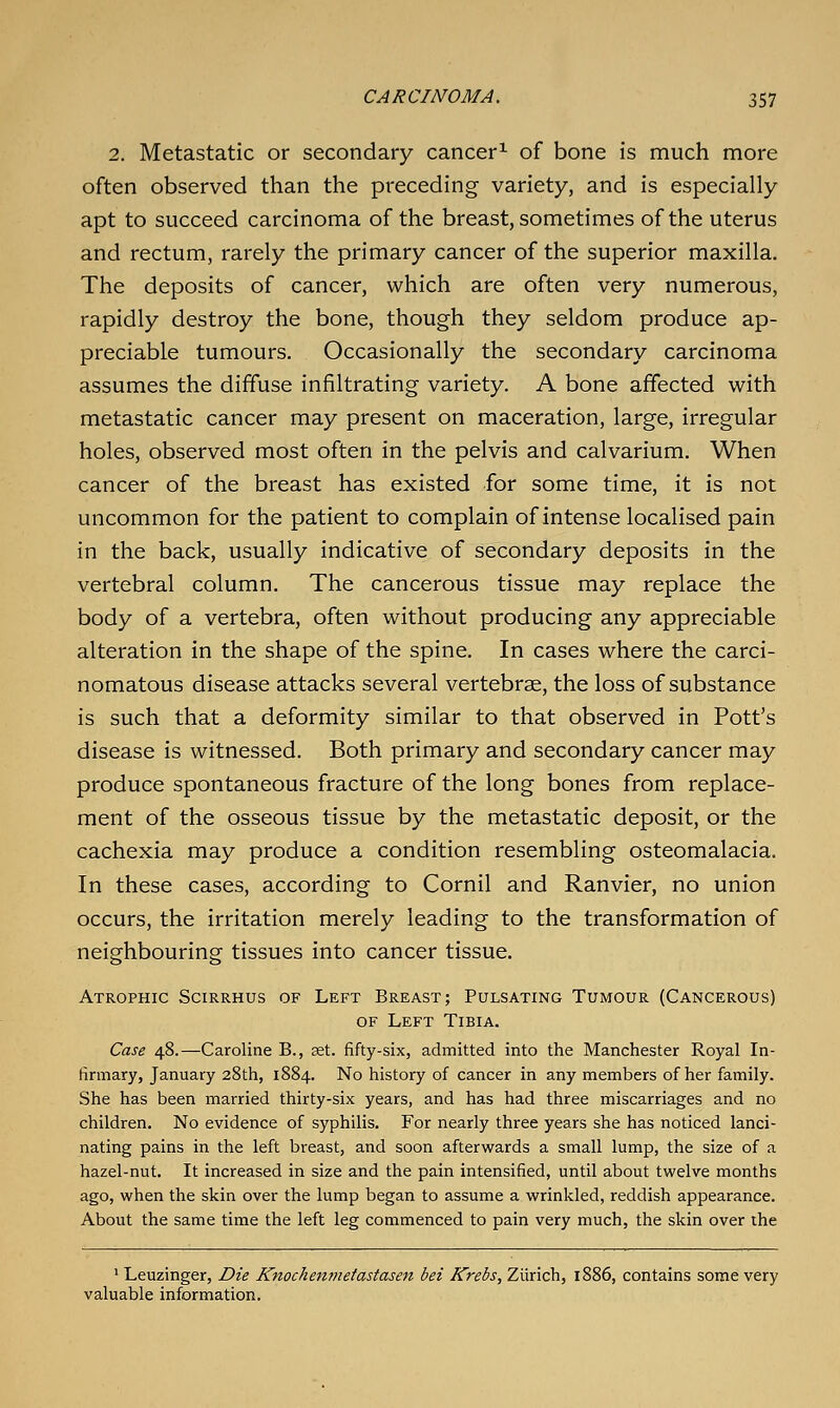 2. Metastatic or secondary cancer^ of bone is much more often observed than the preceding variety, and is especially apt to succeed carcinoma of the breast, sometimes of the uterus and rectum, rarely the primary cancer of the superior maxilla. The deposits of cancer, which are often very numerous, rapidly destroy the bone, though they seldom produce ap- preciable tumours. Occasionally the secondary carcinoma assumes the diffuse infiltrating variety. A bone affected with metastatic cancer may present on maceration, large, irregular holes, observed most often in the pelvis and calvarium. When cancer of the breast has existed for some time, it is not uncommon for the patient to complain of intense localised pain in the back, usually indicative of secondary deposits in the vertebral column. The cancerous tissue may replace the body of a vertebra, often without producing any appreciable alteration in the shape of the spine. In cases where the carci- nomatous disease attacks several vertebrae, the loss of substance is such that a deformity similar to that observed in Pott's disease is witnessed. Both primary and secondary cancer may produce spontaneous fracture of the long bones from replace- ment of the osseous tissue by the metastatic deposit, or the cachexia may produce a condition resembling osteomalacia. In these cases, according to Cornil and Ranvier, no union occurs, the irritation merely leading to the transformation of neighbouring tissues into cancer tissue. Atrophic Scirrhus of Left Breast; Pulsating Tumour (Cancerous) OF Left Tibia. Case 48.—Caroline B., set. fifty-six, admitted into the Manchester Royal In- firmary, January 28th, 1884. No history of cancer in any members of her family. She has been married thirty-six years, and has had three miscarriages and no children. No evidence of syphilis. For nearly three years she has noticed lanci- nating pains in the left breast, and soon afterwards a small lump, the size of a hazel-nut. It increased in size and the pain intensified, until about twelve months ago, when the skin over the lump began to assume a wrinkled, reddish appearance. About the same time the left leg commenced to pain very much, the skin over the ' Leuzinger, Die Knochejimetastasen bei Krebs, Ziirich, 1886, contains some very valuable information.