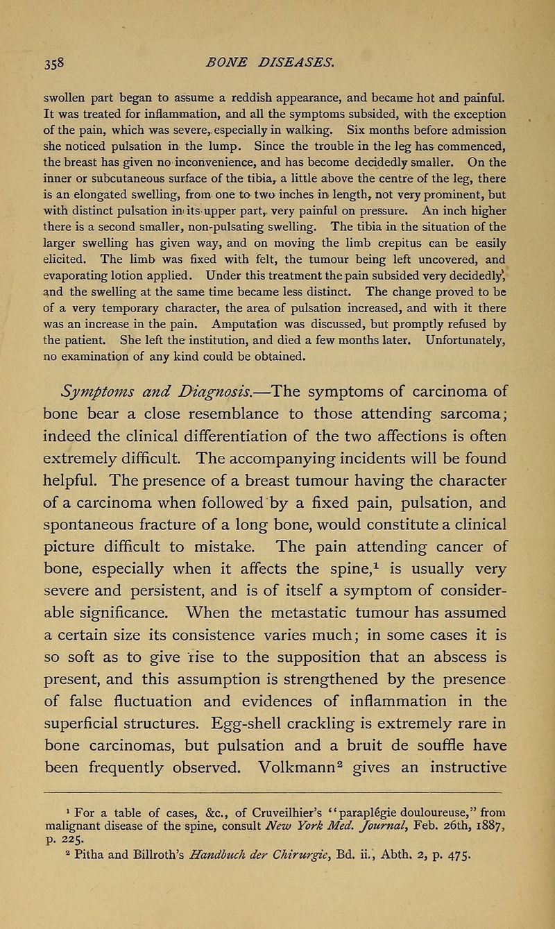 swollen part began to assume a reddish appearance, and became hot and painful. It was treated for inflammation, and all the symptoms subsided, with the exception of the pain, which was severe,, especially in walking. Six months before admission she noticed pulsation in the lump. Since the trouble in the leg has commenced, the breast has given no inconvenience, and has become decidedly smaller. On the inner or subcutaneous surface of the tibia,^ a little above the centre of the leg, there is an elongated swelling, from one to two inches in length, not very prominent, but with distinct pulsation inats-upper part,, very painful on pressure. An inch higher there is a second smaller, non-pulsating swelling. The tibia in the situation of the larger swelling has given way, and on moving the limb crepitus can be easily elicited. The limb was fixed with felt, the tumour being left uncovered, and evaporating lotion applied. Under this treatment the pain subsided very decidedly, and the swelling at the same time became less distinct. The change proved to be of a very temporary character, the area of pulsation increased, and with it there was an increase in the pain. Am<putafion was discussed, but promptly refused by the patient. She left the institution, and died a few months later. Unfortunately, no examination of any kind could be obtained. Symptoms and Diagnosis.—^The symptoms of carcinoma of bone bear a close resemblance to those attending sarcoma; indeed the clinical differentiation of the two affections is often extremely difficult. The accompanying incidents will be found helpful. The presence of a breast tumour having the character of a carcinoma when followed by a fixed pain, pulsation, and spontaneous fracture of a long bone, would constitute a clinical picture difficult to mistake. The pain attending cancer of bone, especially when it affects the spine,^ is usually very severe and persistent, and is of itself a symptom of consider- able significance. When the metastatic tumour has assumed a certain size its consistence varies much; in some cases it is so soft as to give rise to the supposition that an abscess is present, and this assumption is strengthened by the presence of false fluctuation and evidences of inflammation in the superficial structures. Egg-shell crackling is extremely rare in bone carcinomas, but pulsation and a bruit de souffle have been frequently observed. Volkmann^ gives an instructive 'For a table of cases, &c., of Cruveilhier's paraplegie douloureuse, from malignant disease of the spine, consult New York Med. Journal^ Feb. 26th, 1887, p. 225. * Pitha and Billroth's Handbuch der Chirurgie, Bd. ii., Abth. 2, p. 475.