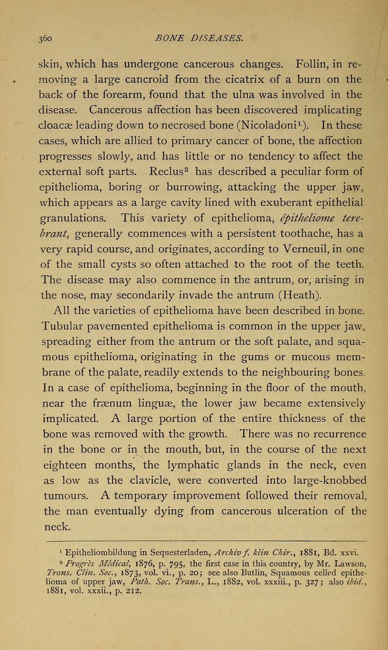 skin, which has undergone cancerous changes. Follin, in re- moving a large cancroid from the cicatrix of a burn on the back of the forearm, found that the ulna was involved in the disease. Cancerous affection has been discovered implicating cloacae leading down to necrosed bone (Nicoladoni^). In these cases, which are allied to primary cancer of bone, the affection progresses slowly, and has little or no tendency to affect the external soft parts. Reclus^ has described a peculiar form of epithelioma, boring or burrowing, attacking the upper jaw, which appears as a large cavity lined with exuberant epithelial granulations. This variety of epithelioma, epithelioine tere- brant, generally commences with a persistent toothache, has a very rapid course, and originates, according to Verneuil, in one of the small cysts so often attached to the root of the teeth. The disease may also commence in the antrum, or, arising in the nose, may secondarily invade the antrum (Heath). All the varieties of epithelioma have been described in bone. Tubular pavemented epithelioma is common in the upper jaw, spreading either from the antrum or the soft palate, and squa- mous epithelioma, originating in the gums or mucous mem- brane of the palate, readily extends to the neighbouring bones. In a case of epithelioma, beginning in the floor of the mouth, near the frsenum linguae, the lower jaw became extensively implicated. A large portion of the entire thickness of the bone was removed with the growth. There was no recurrence in the bone or in the mouth, but, in the course of the next eighteen months, the lymphatic glands in the neck, even as low as the clavicle, were converted into large-knobbed tumours. A temporary improvement followed their removal, the man eventually dying from cancerous ulceration of the neck. ' Epitheliombildung in Sequesterladen, Archiv f. klin Chir., 1881, Bd. xxvi. ^ Progres Medical, 1876, p. 795, the first case in this country, by Mr. Lawson, Trans. Clin. Soc, 1873, vol. vi., p. 20; see also Butlin, Squamous celled epithe- lioma of upper jaw, Faih. Soc. Trans., L., 1882, vol. xxxiii., p. 327; also ibid., 1881, vol. xxxii., p. 212,