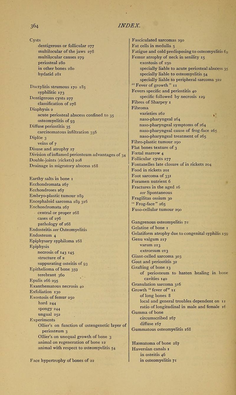 Cysts dentigerous or follicular 277 multilocular of the jaws 278 multilocular causes 279 periosteal 280 in other bones 280 hydatid 281 Dactylitis strumous 170 185 syphilitic 173 Dentigerous cysts 277 classification of 278 Diaphysis 2 acute periosteal abscess confined to 35 osteomyelitis of 93 Diffuse periostitis 35 carcinomatous infiltration 356 Diploe 3 veins of 7 Disuse and atrophy 27 Division of inflamed periosteum advantages of 34 Double-joints (rickets) 208 Drainage in migratory abscess i58 Earthy salts in bone i Ecchondromata 267 Ecchondroses 267 Embryo-plastic tumour 289 Encephaloid sarcoma 289 316 Enchondromata 267 central or proper 268 cases of 276 pathology of 268 Endosteitis see Osteomyelitis Endosteum 4 Epiphysary syphiloma 168 Epiphysis necrosis of 143 145 structure of 2 suppurating osteitis of 93 Epithelioma of bone 359 terebrant 360 Epulis 266 295 Exanthematous necrosis 40 Exfoliation 130 Exostosis of femur 250 hard 244 spongy 244 ungual 252 Experiments Ollier's on function of osteogenetic layer of periosteum 3 Ollier's on unequal growth of bone 3 animal on regeneration of bone 12 animal with respect to osteomyelitis 54 Face hypertrophy of bones of 22 Fasciculated sarcomas 290 Fat cells in medulla 5 Fatigue and cold predisposing to osteomyelitis 62 Femur atrophy of neck in senility 15 exostosis of 250 specially liable to acute periosteal abscess 35 specially liable to osteomyelitis 54 specially liable to peripheral sarcoma 322  Fever of growth  11 Fevers specific and periostitis 40 specific followed by necrosis 129 Fibres of Sharpey i Fibroma varieties 262 ^ naso-pharyngeal 264 naso-pharyngeal symptoms of 264 naso-pharyngeal cause of frog-face 265 naso-pharyngeal treatment of 265 Fibro-plastic tumour 290 Flat bones texture of 3 Foetal marrow 4 Follicular cysts 277 Fontanelles late closure of in rickets 204 Food in rickets 201 Foot sarcoma of 331 Foramen nutrient 6 Fractures in the aged 16 see Spontaneous Fragilitas ossium 30  Frog-face 265 Fuso-cellular tumour 290 Gangrenous osteomyelitis 72 Gelatine of bone i Gelatiform atrophy due to congenital syphilis 150 Genu valgum 217 varum 213 extrorsum 213 Giant-celled sarcoma 303 Gout and periostitis 32 Grafting of bone 13 of periosteum to hasten healing in bone cavities 140 Granulation sarcoma 316 Growth  fever of 11 of long bones 8 local and general troubles dependent on 11 ratio of longitudinal in male and female 16 Gumma of bone circumscribed 167 diffuse 167 Gummatous osteomyelitis 168 Haematoma of bone 287 Haversian canals i in osteitis 46 in osteomyelitis 71