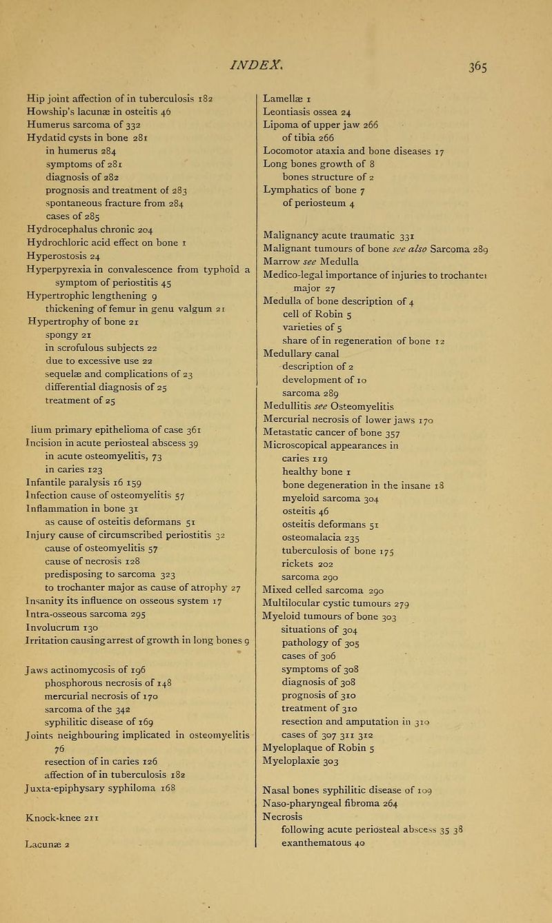 Hip joint affection of in tuberculosis 182 Howship's lacunae in osteitis 46 Humerus sarcoma of 332 Hydatid cysts in bone 281 in humerus 284 symptoms of 281 diagnosis of 282 prognosis and treatment of 2S3 spontaneous fracture from 284 cases of 285 Hydrocephalus chronic 204 Hydrochloric acid effect on bone i Hyperostosis 24 Hyperpyrexia in convalescence from typhoid a symptom of periostitis 45 Hypertrophic lengthening 9 thickening of femur in genu valgum ai Hypertrophy of bone 21 spongy 21 in scrofulous subjects 22 due to excessive use 22 sequelee and complications of 23 differential diagnosis of 25 treatment of 25 Hum primary epithelioma of case 361 Incision in acute periosteal abscess 39 in acute osteomyelitis, 73 in caries 123 Infantile paralysis 16 159 Infection cause of osteomyelitis 57 Inflammation in bone 31 as cause of osteitis deformans 51 Injury cause of circumscribed periostitis 32 cause of osteomyelitis 57 cause of necrosis 128 predisposing to sarcoma 323 to trochanter major as cause of atrophy 27 Insanity its influence on osseous system 17 Intra-osseous sarcoma 295 Involucrum 130 Irritation causing arrest of growth in long bones 9 Jaws actinomycosis of 196 phosphorous necrosis of 148 mercurial necrosis of 170 sarcoma of the 342 syphilitic disease of 169 Joints neighbouring implicated in osteomyelitis 76 _ resection of in caries 126 affection of in tuberculosis i8z Juxta-epiphysary syphiloma 168 Knock-knee 211 Lacunae 2 Lamellae i Leontiasis ossea 24 Lipoma of upper jaw 266 of tibia 266 Locomotor ataxia and bone diseases 17 Long bones growth of 8 bones structure of a Lymphatics of bone 7 of periosteum 4 Malignancy acute traumatic 331 Malignant tumours of bone see also Sarcoma 289 Marrow see Medulla Medico-legal importance of injuries to trochantei major 27 Medulla of bone description of 4 cell of Robin 5 varieties of 5 share of in regeneration of bone 12 Medullary canal description of 2 development of 10 sarcoma 289 Medullitis see Osteomyelitis Mercurial necrosis of lower jaws 170 Metastatic cancer of bone 357 Microscopical appearances in caries iig healthy bone i bone degeneration in the insane tS myeloid sarcoma 304 osteitis 46 osteitis deformans 51 osteomalacia 235 tuberculosis of bone 175 rickets 202 sarcoma 290 Mixed celled sarcoma 290 Multilocular cystic tumours 279 Myeloid tumours of bone 303 situations of 304 pathology of 305 cases of 306 symptoms of 308 diagnosis of 308 prognosis of 310 treatment of 310 resection and amputation in 310 cases of 307 311 312 Myeloplaque of Robin s Myeloplaxie 303 Nasal bones syphilitic disease of 109 Naso-pharyngeal fibroma 264 Necrosis following acute periosteal abscess 35 38 exanthematous 40