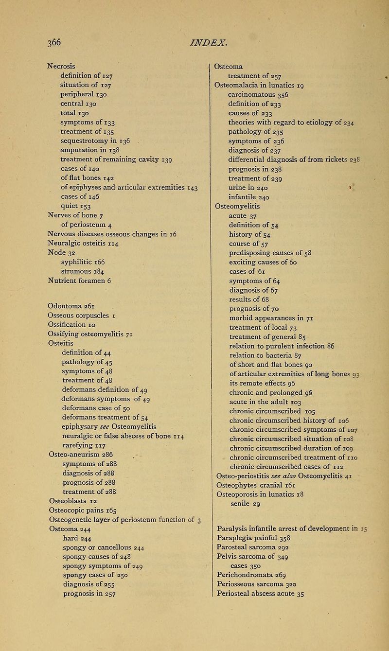 Necrosis definition of 127 situation of 127 peripheral 130 central 130 total 130 symptoms of 133 treatment of 135 sequestrotomy in 136 amputation in 138 treatment of remaining cavity 139 cases of 140 of flat bones 142 of epiphyses and articular extremities 143 cases of 146 quiet 153 Nerves of bone 7 of periosteum 4 Nervous diseases osseous changes in 16 Neuralgic osteitis 114 Node 32 syphilitic 166 strumous 184 Nutrient foramen 6 Odontoma 261 Osseous corpuscles 1 Ossification 10 Ossifying osteomyelitis 73 Osteitis definition of 44 pathology of 45 symptoms of 48 treatment of 48 deformans definition of 49 deformans symptoms of 49 deformans case of 50 deformans treatment of 54 epiphysary see Osteomyelitis neuralgic or false abscess of bone 114 rarefying 117 Osteo-aneurism z86 symptoms of 288 diagnosis of 288 prognosis of 288 treatment of 288 Osteoblasts 12 Osteocopic pains 165 Osteogenetic layer of periosteum function of 3 Osteoma 244 hard 244 spongy or cancellous 244 spongy causes of 248 spongy symptoms of 249 spongy cases of 250 diagnosis of 255 prognosis in 257 Osteoma treatment of 257 Osteomalacia in lunatics 19 carcinomatous 356 definition of 233 causes of 233 theories with regard to etiology of 234 pathology of 235 symptoms of 236 diagnosis of 237 differential diagnosis of from rickets 238 prognosis in 238 treatment of 239 urine in 240 » infantile 240 Osteomyelitis acute 37 definition of 54 history of 54 course of 57 predisposing causes of 58 exciting causes of 60 cases of 61 symptoms of 64 diagnosis of 67 results of 68 prognosis of 70 morbid appearances in 71 treatment of local 73 treatment of general 85 relation to purulent infection 86 relation to bacteria 87 of short and flat bones 90 of articular extremities of long bones 93 its remote effects 96 chronic and prolonged 96 acute in the adult 103 chronic circumscribed 105 chronic circumscribed history of 106 chronic circumscribed symptoms of 107 chronic circumscribed situation of 108 chronic circumscribed duration of log chronic circumscribed treatment of no chronic circumscribed cases of 112 Osteo-periostitis see also Osteomyelitis 41 Osteophytes cranial 161 Osteoporosis in lunatics 18 senile 29 Paralysis infantile arrest of development in 15 Paraplegia painful 358 Parosteal sarcoma 292 Pelvis sarcoma of 349 cases 350 Perichondromata 269 Periosseous sarcoma 320 Periosteal abscess acute 35