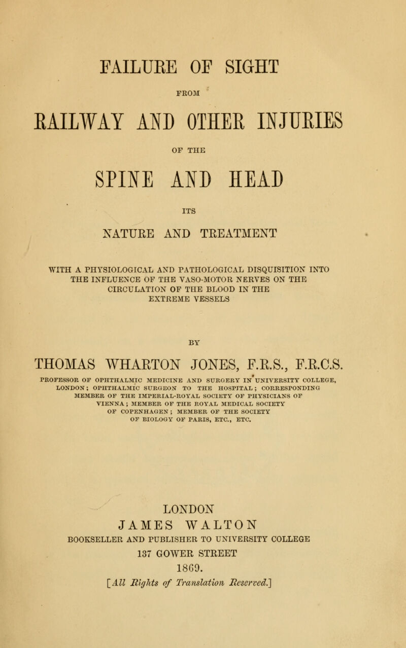 FAILUBE OF SIGHT FROM RAILWAY AND OTHER INJURIES OF THE SPINE AND HEAD ITS NATURE AND TREATMENT WITH A PHYSIOLOGICAL AND PATHOLOGICAL DISQUISITION INTO THE INFLUENCE OF THE VASO-MOTOR NERVES ON THE CIRCULATION OF THE BLOOD IN THE EXTREME VESSELS BY THOMAS WHARTON JONES, F.R.S., F.R.C.S. PROFESSOR OF OPHTHALMIC MEDICINE AND SURGERY In'uNIVERSITY COLLEGE, LONDON; OPHTHALMIC SURGEON TO THE HOSPITAL; CORRESPONDING MEMBER OF THE IMPERIAL-ROYAL SOCIETY OF PHYSICIANS OF VIENNA ; MEMBER OF THE ROYAL MEDICAL SOCIETY OF COPENHAGEN ; MEMBER OF THE SOCIETY OF BIOLOGY OF PARIS, ETC., ETC. LONDON JAMES WALTON BOOKSELLER AND PUBLISHER TO UNIVERSITY COLLEGE 137 GOWER STREET 1869.