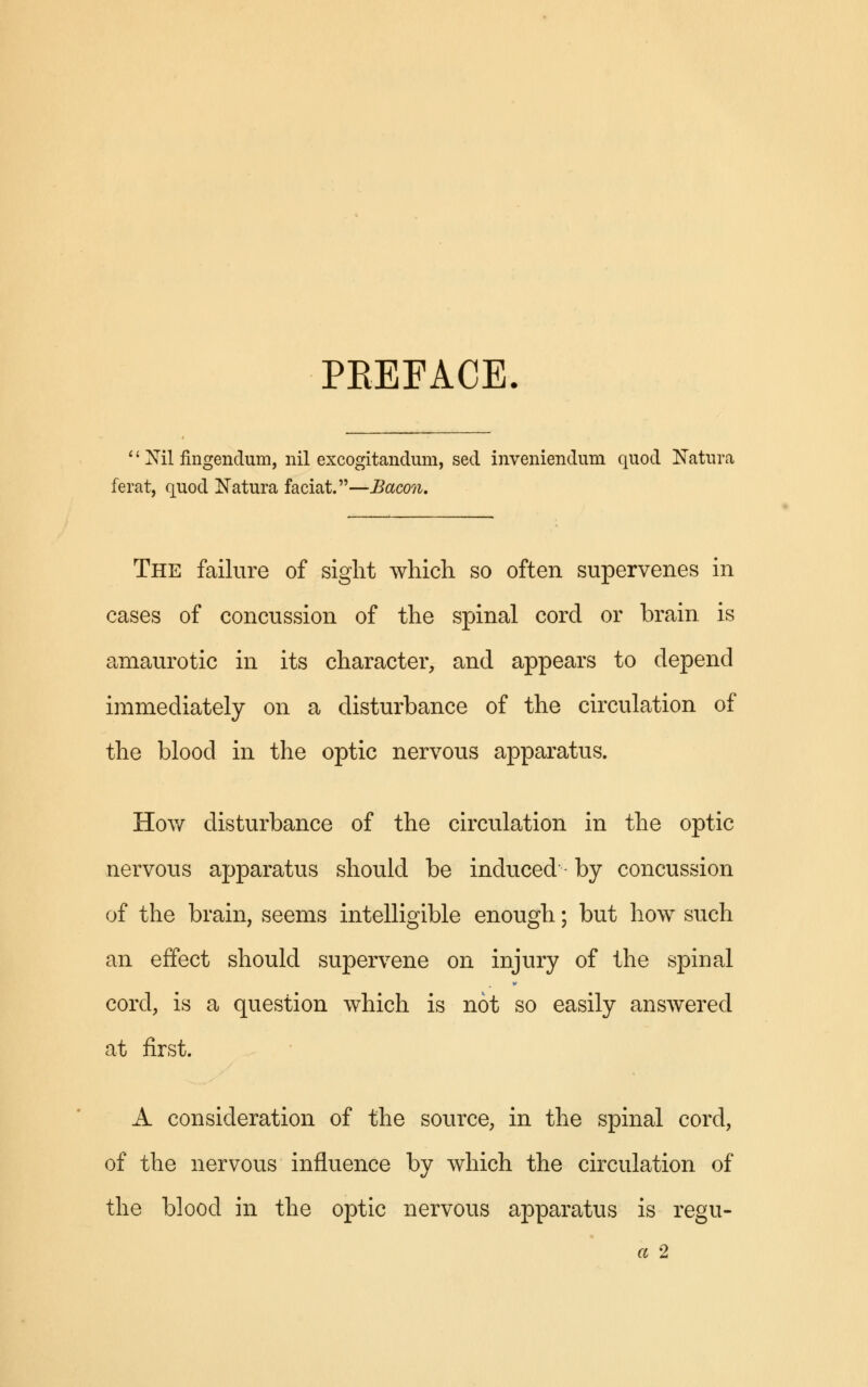 PREFACE. 1' Nil fingendum, nil excogitandum, sed inveniendum quod Natura ferat, quod Natura faciat.—Bacon. The failure of sight which so often supervenes in cases of concussion of the spinal cord or brain is amaurotic in its character, and appears to depend immediately on a disturbance of the circulation of the blood in the optic nervous apparatus. How disturbance of the circulation in the optic nervous apparatus should be induced by concussion of the brain, seems intelligible enough; but how such an effect should supervene on injury of the spinal cord, is a question which is not so easily answered at first. A consideration of the source, in the spinal cord, of the nervous influence by which the circulation of the blood in the optic nervous apparatus is regu-