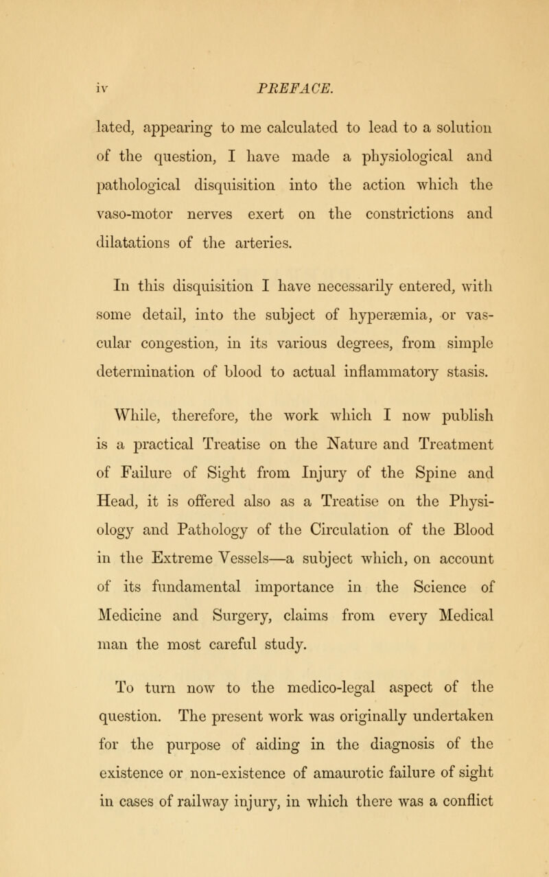 lated, appearing to me calculated to lead to a solution of the question, I have made a physiological and pathological disquisition into the action which the vaso-motor nerves exert on the constrictions and dilatations of the arteries. In this disquisition I have necessarily entered, with some detail, into the subject of hypersemia, or vas- cular congestion, in its various degrees, from simple determination of blood to actual inflammatory stasis. While, therefore, the work which I now publish is a practical Treatise on the Nature and Treatment of Failure of Sight from Injury of the Spine and Head, it is offered also as a Treatise on the Physi- ology and Pathology of the Circulation of the Blood in the Extreme Vessels—a subject which, on account of its fundamental importance in the Science of Medicine and Surgery, claims from every Medical man the most careful study. To turn now to the medico-legal aspect of the question. The present work was originally undertaken for the purpose of aiding in the diagnosis of the existence or non-existence of amaurotic failure of sight in cases of railway injury, in which there was a conflict