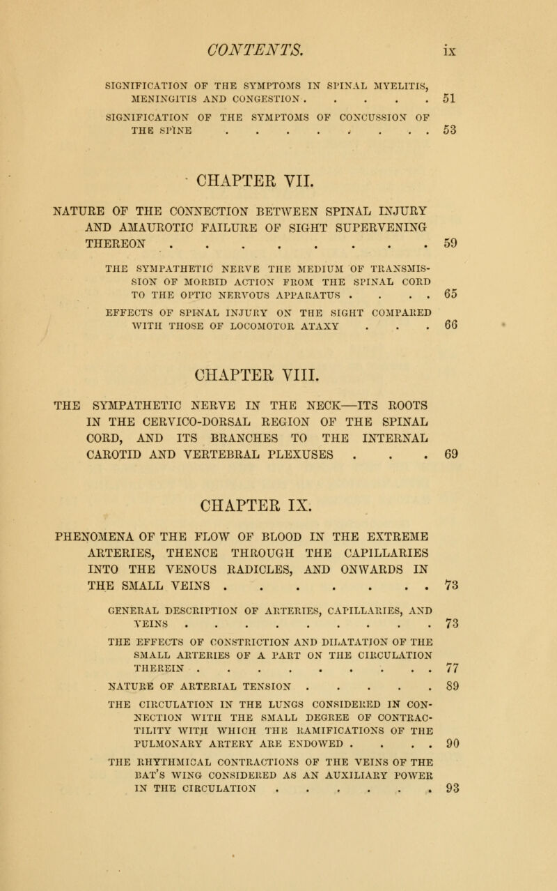 SIGNIFICATION OF THE SYMPTOMS IN SPINAL MYELITIS, MENINGITIS AND CONGESTION 51 SIGNIFICATION OF THE SYMPTOMS OF CONCUSSION OF THE SPINE . . . . t . . . 53 CHAPTER VII. NATURE OF THE CONNECTION BETWEEN SPINAL INJURY AND AMAUROTIC FAILURE OF SIGHT SUPERVENING THEREON 59 THE SYMPATHETIC NERVE THE MEDIUM OF TRANSMIS- SION OF MORBID ACTION FROM THE SPINAL CORD TO THE OPTIC NERVOUS APPARATUS . . . . 65 EFFECTS OF SPINAL INJURY ON THE SIGHT COMPARED WITH THOSE OF LOCOMOTOR ATAXY . . 6Q CHAPTER VIII. THE SYMPATHETIC NERVE IN THE NECK—ITS ROOTS IN THE CERVICO-DORSAL REGION OF THE SPINAL CORD, AND ITS BRANCHES TO THE INTERNAL CAROTID AND VERTEBRAL PLEXUSES . . 69 CHAPTER IX. PHENOMENA OF THE FLOW OF BLOOD IN THE EXTREME ARTERIES, THENCE THROUGH THE CAPILLARIES INTO THE VENOUS RADICLES, AND ONWARDS IN THE SMALL VEINS 73 GENERAL DESCRIPTION OF ARTERIES, CAPILLARIES, AND VEINS 73 THE EFFECTS OF CONSTRICTION AND DILATATION OF THE SMALL ARTERIES OF A PART ON THE CIRCULATION THEREIN 77 NATURE OF ARTERIAL TENSION 89 THE CIRCULATION IN THE LUNGS CONSIDERED IN CON- NECTION WITH THE SMALL DEGREE OF CONTRAC- TILITY WITH WHICH THE RAMIFICATIONS OF THE PULMONARY ARTERY ARE ENDOWED . . . . 90 THE RHYTHMICAL CONTRACTIONS OF THE VEINS OF THE BAT'S WING CONSIDERED AS AN AUXILIARY POWER IN THE CIRCULATION 93