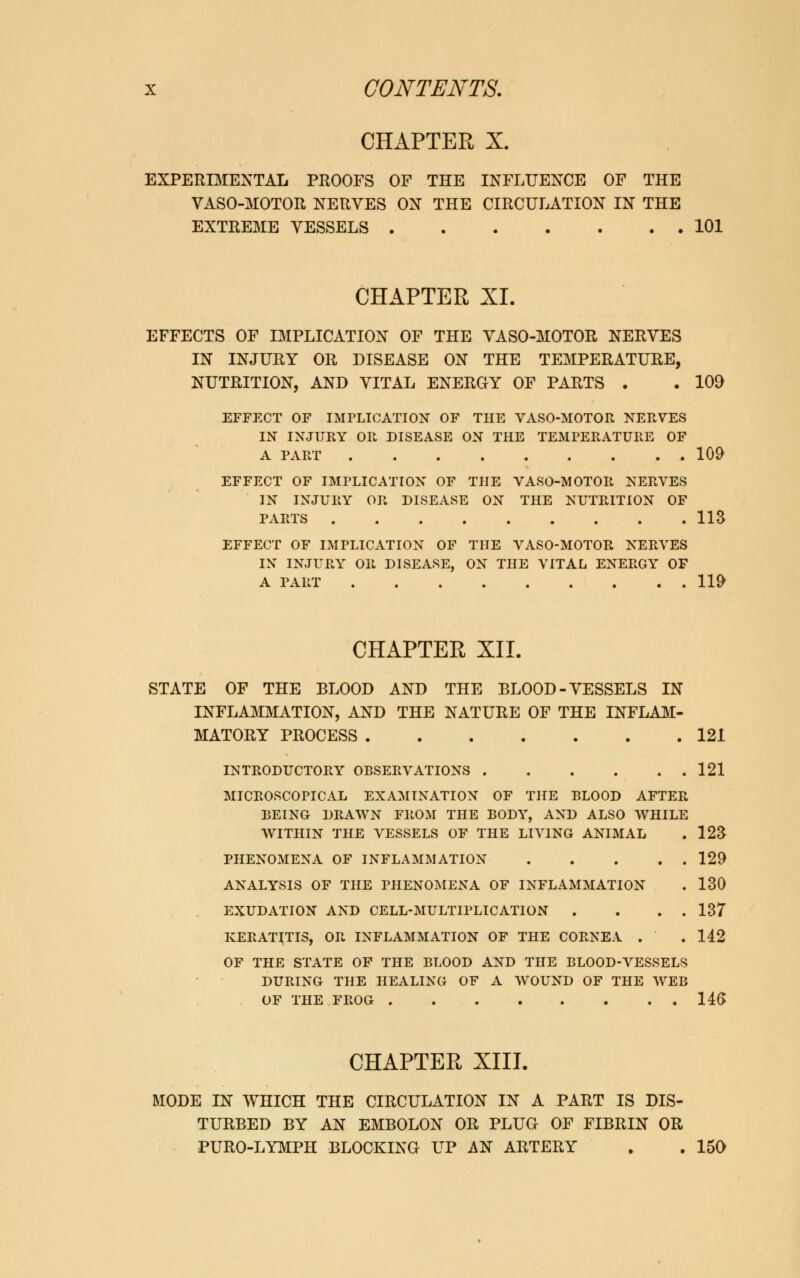 CHAPTER X. EXPERIMENTAL PROOFS OF THE INFLUENCE OF THE VASO-MOTOR NERVES ON THE CIRCULATION IN THE EXTREME VESSELS 101 CHAPTER XI. EFFECTS OF IMPLICATION OF THE VASO-MOTOR NERVES IN INJURY OR DISEASE ON THE TEMPERATURE, NUTRITION, AND VITAL ENERGY OF PARTS . . 109 EFFECT OF IMPLICATION OF THE VASO-MOTOR NERVES IN INJURY OR DISEASE ON THE TEMPERATURE OF A PART 109 EFFECT OF IMPLICATION OF THE VASO-MOTOR NERVES IN INJURY OR DISEASE ON THE NUTRITION OF PARTS IIS EFFECT OF IMPLICATION OF THE VASO-MOTOR NERVES IN INJURY OR DISEASE, ON THE VITAL ENERGY OF A PART 119 CHAPTER XII. STATE OF THE BLOOD AND THE BLOOD-VESSELS IN INFLAMMATION, AND THE NATURE OF THE INFLAM- MATORY PROCESS 121 INTRODUCTORY OBSERVATIONS 121 MICROSCOPICAL EXAMINATION OF THE BLOOD AFTER BEING DRAWN FROM THE BODY, AND ALSO WHILE WITHIN THE VESSELS OF THE LIVING ANIMAL . 123 PHENOMENA OF INFLAMMATION 129 ANALYSIS OF THE PHENOMENA OF INFLAMMATION . 130 EXUDATION AND CELL-MULTIPLICATION . ... 137 KERATITIS, OR INFLAMMATION OF THE CORNEA . .142 OF THE STATE OF THE BLOOD AND THE BLOOD-VESSELS DURING THE HEALING OF A WOUND OF THE WEB OF THE FROG 146 CHAPTER XIII. MODE IN WHICH THE CIRCULATION IN A PART IS DIS- TURBED BY AN EMBOLON OR PLUG OF FIBRIN OR PURO-LYMPH BLOCKING UP AN ARTERY . . 150