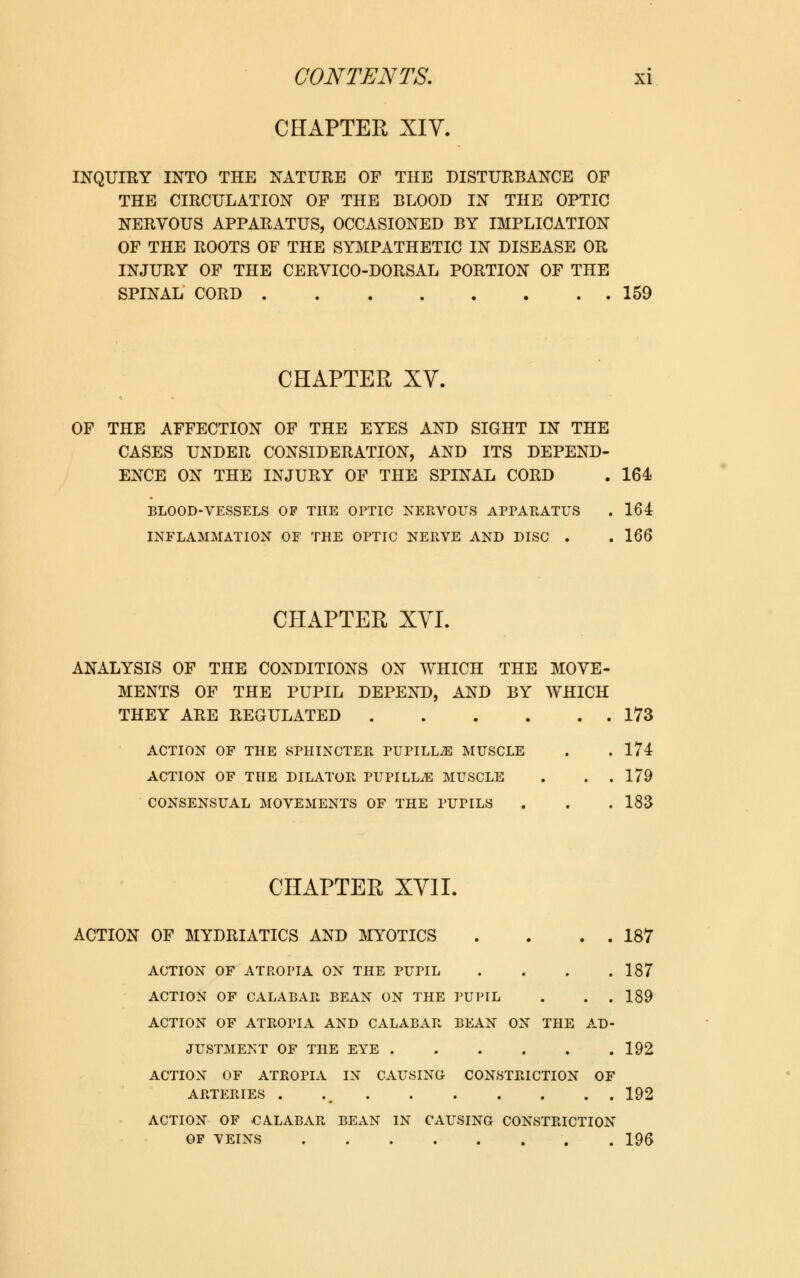 CHAPTER XIV. INQUIRY INTO THE NATURE OF THE DISTURBANCE OF THE CIRCULATION OF THE BLOOD IN THE OPTIC NERVOUS APPARATUS, OCCASIONED BY IMPLICATION OF THE ROOTS OF THE SYMPATHETIC IN DISEASE OR INJURY OF THE CERVICO-DORSAL PORTION OF THE SPINAL CORD 159 CHAPTER XV. OF THE AFFECTION OF THE EYES AND SIGHT IN THE CASES UNDER CONSIDERATION, AND ITS DEPEND- ENCE ON THE INJURY OF THE SPINAL CORD . 164 BLOOD-VESSELS OP THE OPTIC NERVOUS APPARATUS . 164 INFLAMMATION OF THE OPTIC NERVE AND DISC . . 166 CHAPTER XVI. ANALYSIS OF THE CONDITIONS ON WHICH THE MOVE- MENTS OF THE PUPIL DEPEND, AND BY WHICH THEY ARE REGULATED 173 ACTION OF THE SPHINCTER PUPILL2E MUSCLE . . 174 ACTION OF THE DILATOR PUPILLiE MUSCLE . . . 179 CONSENSUAL MOVEMENTS OF THE PUPILS . . . 183 CHAPTER XVII. ACTION OF MYDRIATICS AND MYOTICS . . . . 187 ACTION OF ATROPIA ON THE PUPIL . . . .187 ACTION OF CALABAR BEAN ON THE PUPIL . . . 189 ACTION OF ATROPIA AND CALABAR BEAN ON THE AD- JUSTMENT OF THE EYE 192 ACTION OF ATROPIA IN CAUSING CONSTRICTION OF ARTERIES . ,m 192 ACTION OF CALABAR BEAN IN CAUSING CONSTRICTION OP VEINS 196