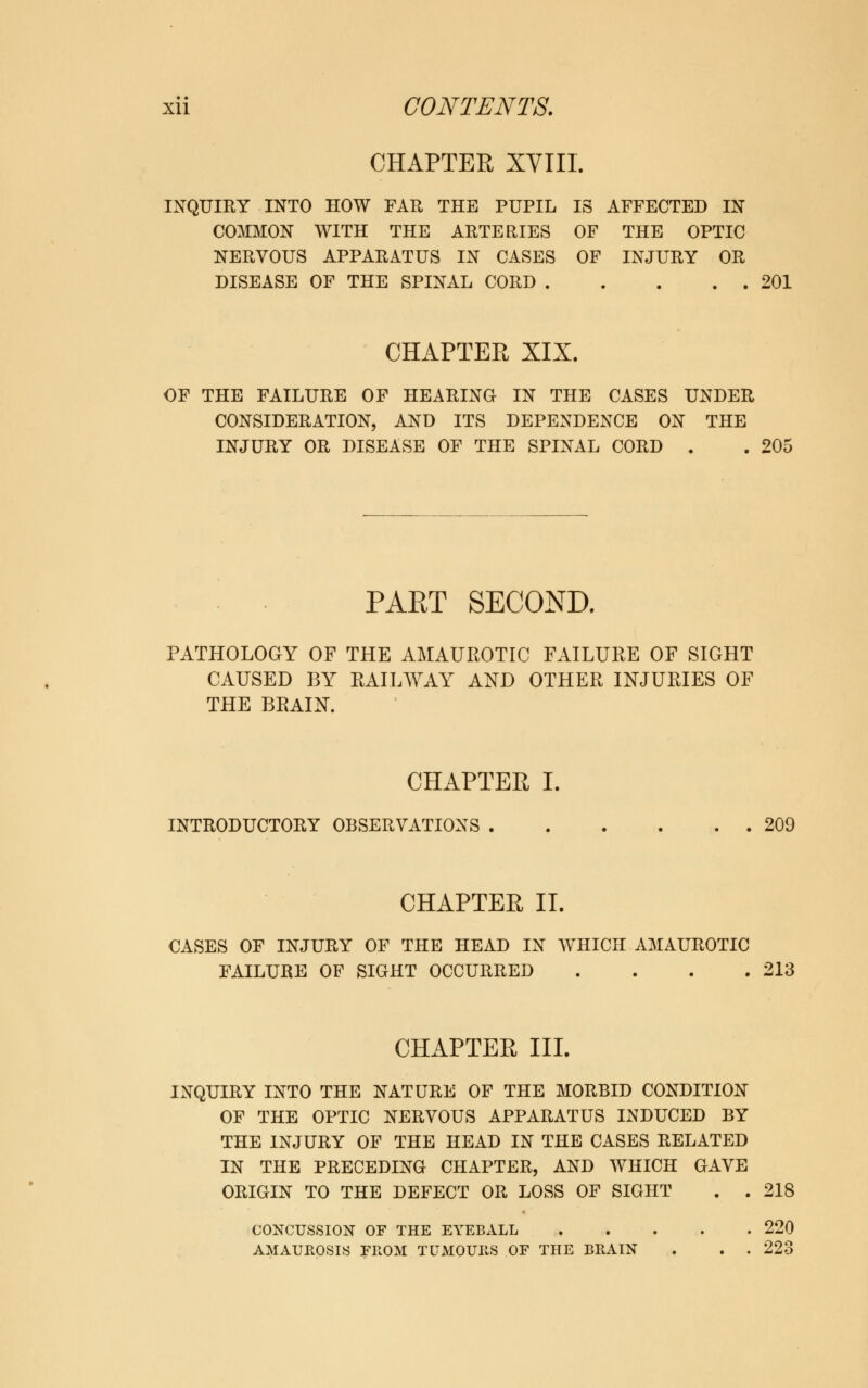 CHAPTER XVIII. INQUIRY INTO HOW FAR THE PUPIL IS AFFECTED IN COMMON WITH THE ARTERIES OF THE OPTIC NERVOUS APPARATUS IN CASES OF INJURY OR DISEASE OF THE SPINAL CORD 201 CHAPTER XIX. OF THE FAILURE OF HEARING IN THE CASES UNDER CONSIDERATION, AND ITS DEPENDENCE ON THE INJURY OR DISEASE OF THE SPINAL CORD . . 205 PAET SECOND. PATHOLOGY OF THE AMAUROTIC FAILURE OF SIGHT CAUSED BY RAILWAY AND OTHER INJURIES OF THE BRAIN. CHAPTER I. INTRODUCTORY OBSERVATIONS 209 CHAPTER II. CASES OF INJURY OF THE HEAD IN WHICH AMAUROTIC FAILURE OF SIGHT OCCURRED . . . .213 CHAPTER III. INQUIRY INTO THE NATURE OF THE MORBID CONDITION OF THE OPTIC NERVOUS APPARATUS INDUCED BY THE INJURY OF THE HEAD IN THE CASES RELATED IN THE PRECEDING CHAPTER, AND WHICH GAVE ORIGIN TO THE DEFECT OR LOSS OF SIGHT . . 218 CONCUSSION OF THE EYEBALL 220 AMAUROSIS FROM TUMOURS OF THE BRAIN . . . 223