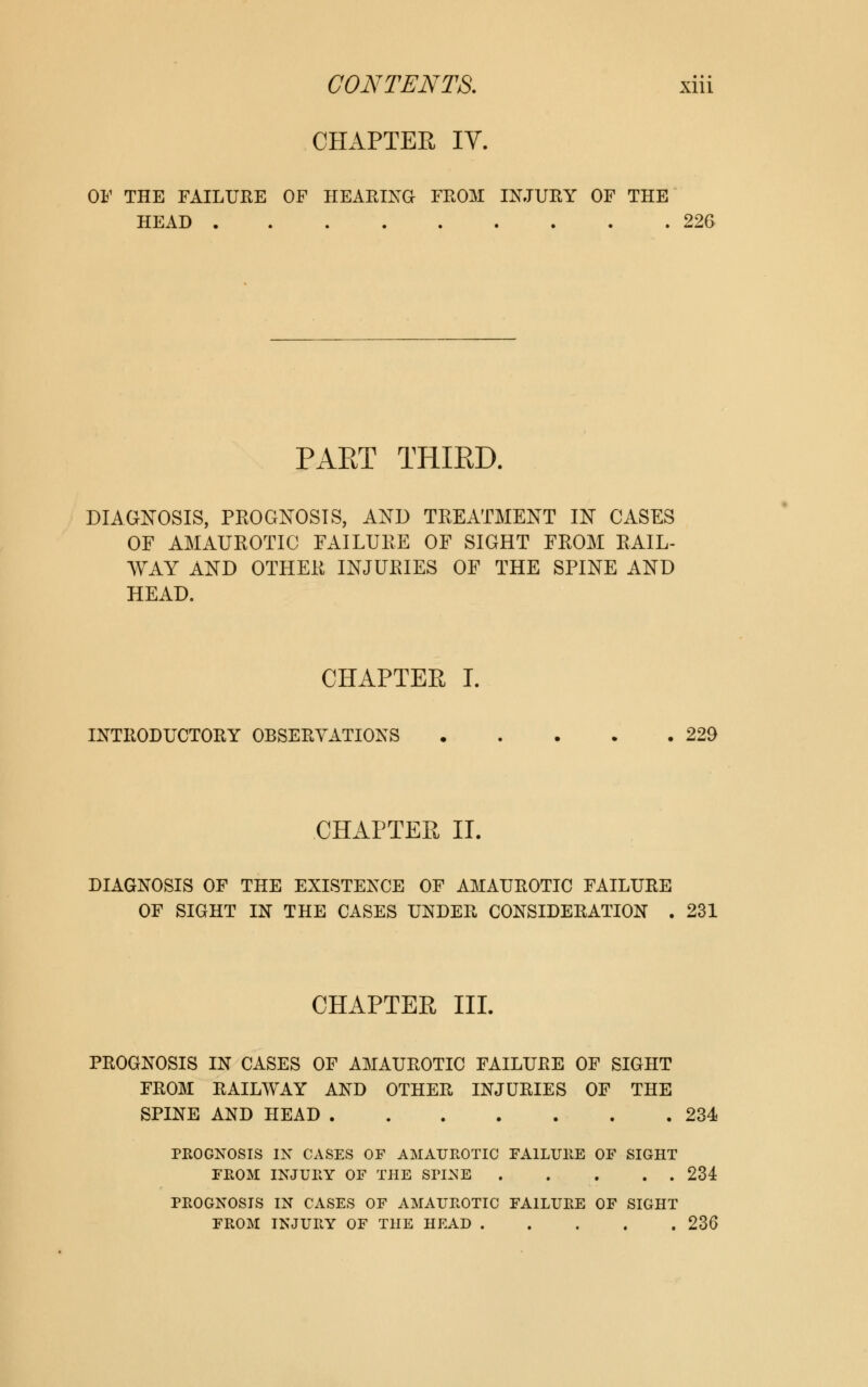 CHAPTER IV. OF THE FAILURE OF HEARING FROM INJURY OF THE HEAD 22G PART THIRD. DIAGNOSIS, PROGNOSIS, AND TREATMENT IN CASES OF AMAUROTIC FAILURE OF SIGHT FROM RAIL- WAY AND OTHER INJURIES OF THE SPINE AND HEAD. CHAPTER I. INTRODUCTORY OBSERVATIONS 229 CHAPTER II. DIAGNOSIS OF THE EXISTENCE OF AMAUROTIC FAILURE OF SIGHT IN THE CASES UNDER CONSIDERATION . 231 CHAPTER III. PROGNOSIS IN CASES OF AMAUROTIC FAILURE OF SIGHT FROM RAILWAY AND OTHER INJURIES OF THE SPINE AND HEAD 234 PROGNOSIS IN CASES OF AMAUROTIC FAILURE OF SIGHT FROM INJURY OF THE SPI^E 234 PROGNOSIS IN CASES OF AMAUROTIC FAILURE OF SIGHT FROM INJURY OF THE HEAD 230