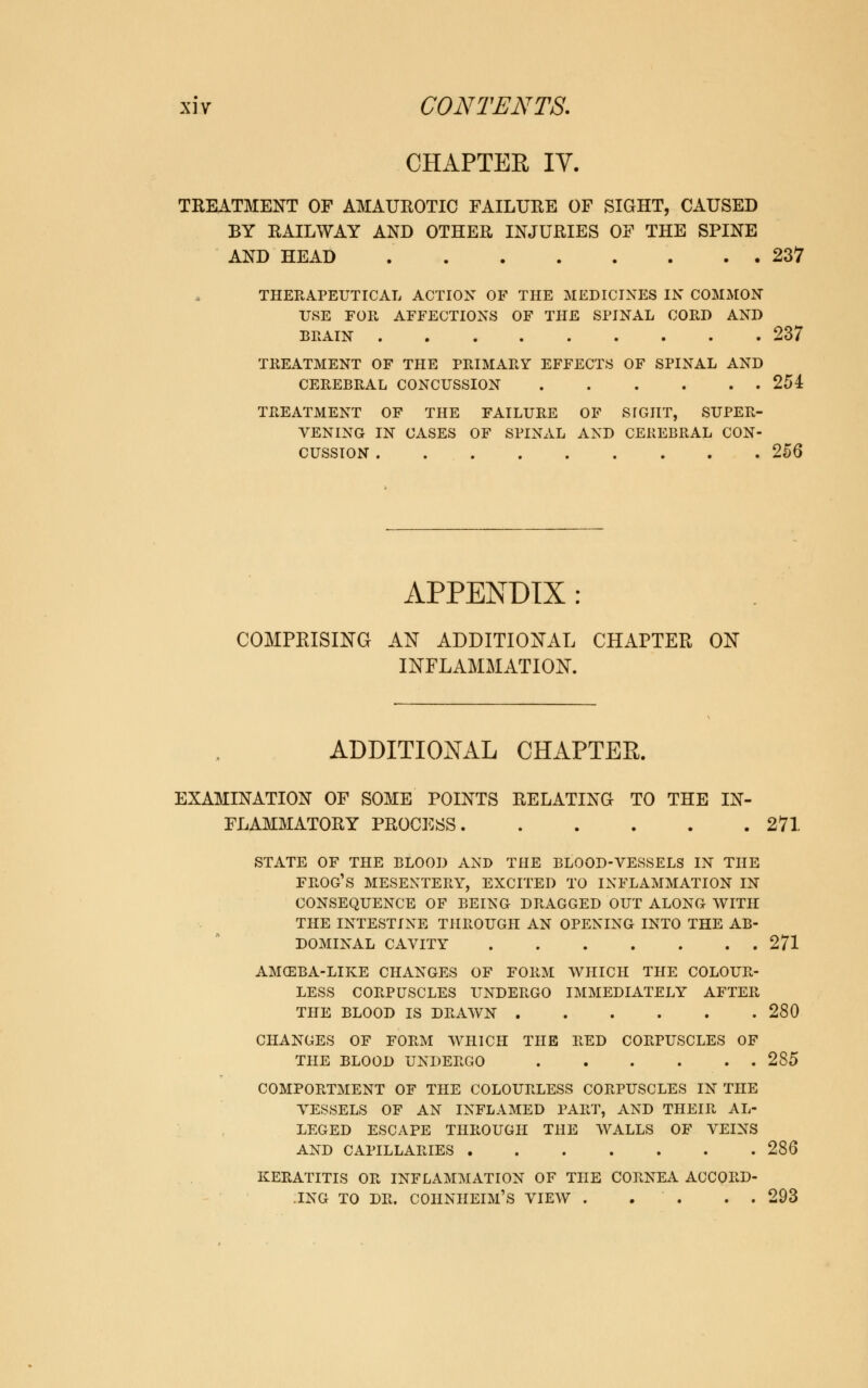 CHAPTER IV. TREATMENT OF AMAUROTIC FAILURE OF SIGHT, CAUSED BY RAILWAY AND OTHER INJURIES OF THE SPINE AND HEAD 237 THERAPEUTICAL ACTION OF THE MEDICINES IN COMMON USE FOR AFFECTIONS OF THE SPINAL CORD AND BRAIN 237 TREATMENT OF THE PRIMARY EFFECTS OF SPINAL AND CEREBRAL CONCUSSION 254 TREATMENT OF THE FAILURE OF STGIIT, SUPER- VENING IN CASES OF SPINAL AND CEREBRAL CON- CUSSION 256 APPENDIX COMPRISING AN ADDITIONAL CHAPTER ON INFLAMMATION. ADDITIONAL CHAPTER. EXAMINATION OF SOME POINTS RELATING TO THE IN- FLAMMATORY PROCESS 271 STATE OF THE BLOOD AND THE BLOOD-VESSELS IN THE FROG'S MESENTERY, EXCITED TO INFLAMMATION IN CONSEQUENCE OF BEING DRAGGED OUT ALONG WITH THE INTESTINE THROUGH AN OPENING INTO THE AB- DOMINAL CAVITY 271 AMCEBA-LIKE CHANGES OF FORM WHICH THE COLOUR- LESS CORPUSCLES UNDERGO IMMEDIATELY AFTER THE BLOOD IS DRAWN 280 CHANGES OF FORM WHICH THE RED CORPUSCLES OF THE BLOOD UNDERGO 285 COMPORTMENT OF THE COLOURLESS CORPUSCLES IN THE VESSELS OF AN INFLAMED PART, AND THEIR AL- LEGED ESCAPE THROUGH THE WALLS OF VEINS AND CAPILLARIES 286 KERATITIS OR INFLAMMATION OF THE CORNEA ACCORD- .ING TO DR. COHNHEIM'S VIEW . . . . . 293