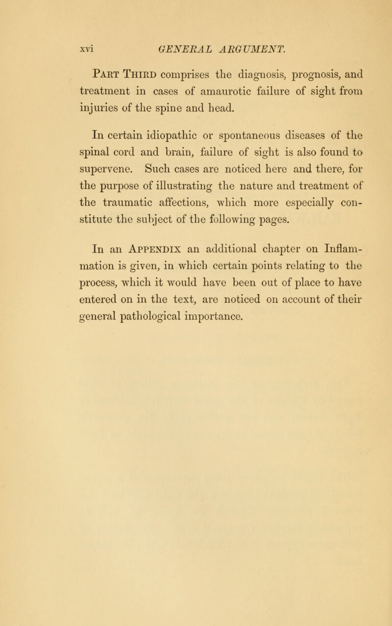 Part Third comprises the diagnosis, prognosis, and treatment in cases of amaurotic failure of sight from injuries of the spine and head. In certain idiopathic or spontaneous diseases of the spinal cord and brain, failure of sight is also found to supervene. Such cases are noticed here and there, for the purpose of illustrating the nature and treatment of the traumatic affections, which more especially con- stitute the subject of the following pages. In an Appendix an additional chapter on Inflam- mation is given, in which certain points relating to the process, which it would have been out of place to have entered on in the text, are noticed on account of their general pathological importance.