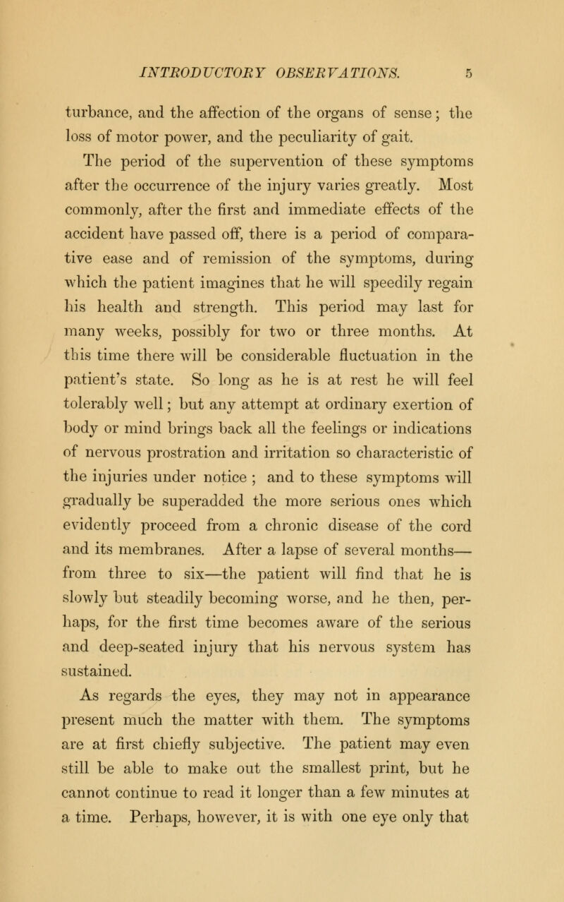 turbance, and the affection of the organs of sense; the loss of motor power, and the peculiarity of gait. The period of the supervention of these symptoms after the occurrence of the injury varies greatly. Most commonly, after the first and immediate effects of the accident have passed off, there is a period of compara- tive ease and of remission of the symptoms, during which the patient imagines that he will speedily regain his health and strength. This period may last for many weeks, possibly for two or three months. At this time there will be considerable fluctuation in the patient's state. So long as he is at rest he will feel tolerably well; but any attempt at ordinary exertion of body or mind brings back all the feelings or indications of nervous prostration and irritation so characteristic of the injuries under notice ; and to these symptoms will gradually be superadded the more serious ones which evidently proceed from a chronic disease of the cord and its membranes. After a lapse of several months— from three to six—the patient will find that he is slowly but steadily becoming worse, and he then, per- haps, for the first time becomes aware of the serious and deep-seated injury that his nervous system has sustained. As regards the eyes, they may not in appearance present much the matter with them. The symptoms are at first chiefly subjective. The patient may even still be able to make out the smallest print, but he cannot continue to read it longer than a few minutes at a time. Perhaps, however, it is with one eye only that